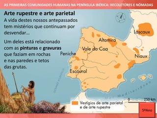 AS PRIMEIRAS COMUNIDADES HUMANAS NA PENÍNSULA IBÉRICA: RECOLETORES E NÓMADAS
A vida destes nossos antepassados
tem mistérios que continuam por
desvendar…
Um deles está relacionado
com as pinturas e gravuras
que faziam em rochas
e nas paredes e tetos
das grutas.
Arte rupestre e arte parietal
5ºAno
 