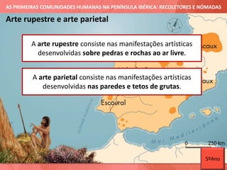 AS PRIMEIRAS COMUNIDADES HUMANAS NA PENÍNSULA IBÉRICA: RECOLETORES E NÓMADAS
Arte rupestre e arte parietal
A arte rupestre consiste nas manifestações artísticas
desenvolvidas sobre pedras e rochas ao ar livre.
A arte parietal consiste nas manifestações artísticas
desenvolvidas nas paredes e tetos de grutas.
5ºAno
 