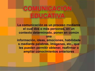 La comunicación es un proceso mediante
     el cual dos o más personas, en un
 contexto determinado, ponen en común
                    una
información, ideas, emociones, habilidade
 s mediante palabras, imágenes, etc., que
  les pueden permitir obtener, reafirmar o
     ampliar conocimientos anteriores
 