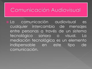  La comunicación audiovisual es
cualquier intercambio de mensajes
entre personas a través de un sistema
tecnológico sonoro o visual. La
mediación tecnológica es un elemento
indispensable en este tipo de
comunicación.
 
