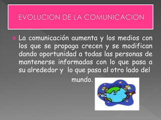  La comunicación aumenta y los medios con
los que se propaga crecen y se modifican
dando oportunidad a todas las personas de
mantenerse informadas con lo que pasa a
su alrededor y lo que pasa al otro lado del
mundo.
 