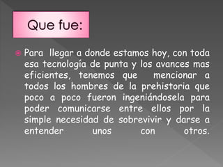  Para llegar a donde estamos hoy, con toda
esa tecnología de punta y los avances mas
eficientes, tenemos que mencionar a
todos los hombres de la prehistoria que
poco a poco fueron ingeniándosela para
poder comunicarse entre ellos por la
simple necesidad de sobrevivir y darse a
entender unos con otros.
 