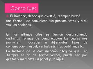  El hombre, desde que existió, siempre buscó
una forma, de comunicar sus pensamientos y a su
vez las acciones.
En los últimos años se fueron desarrollando
distintas formas de comunicación las cuales nos
permiten acceder a diferentes tipos de
comunicación: visual, verbal, escrita, auditiva, etc.
La historia de la comunicación asegura que no
siempre se da de forma verbal, puede ser por
gestos y mediante un papel y un lápiz.
 