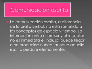  La comunicación escrita, a diferencia
de la oral o verbal, no está sometida a
los conceptos de espacio y tiempo. La
interacción entre el emisor y el receptor
no es inmediata e, incluso, puede llegar
a no producirse nunca, aunque aquello
escrito perdure eternamente.
 