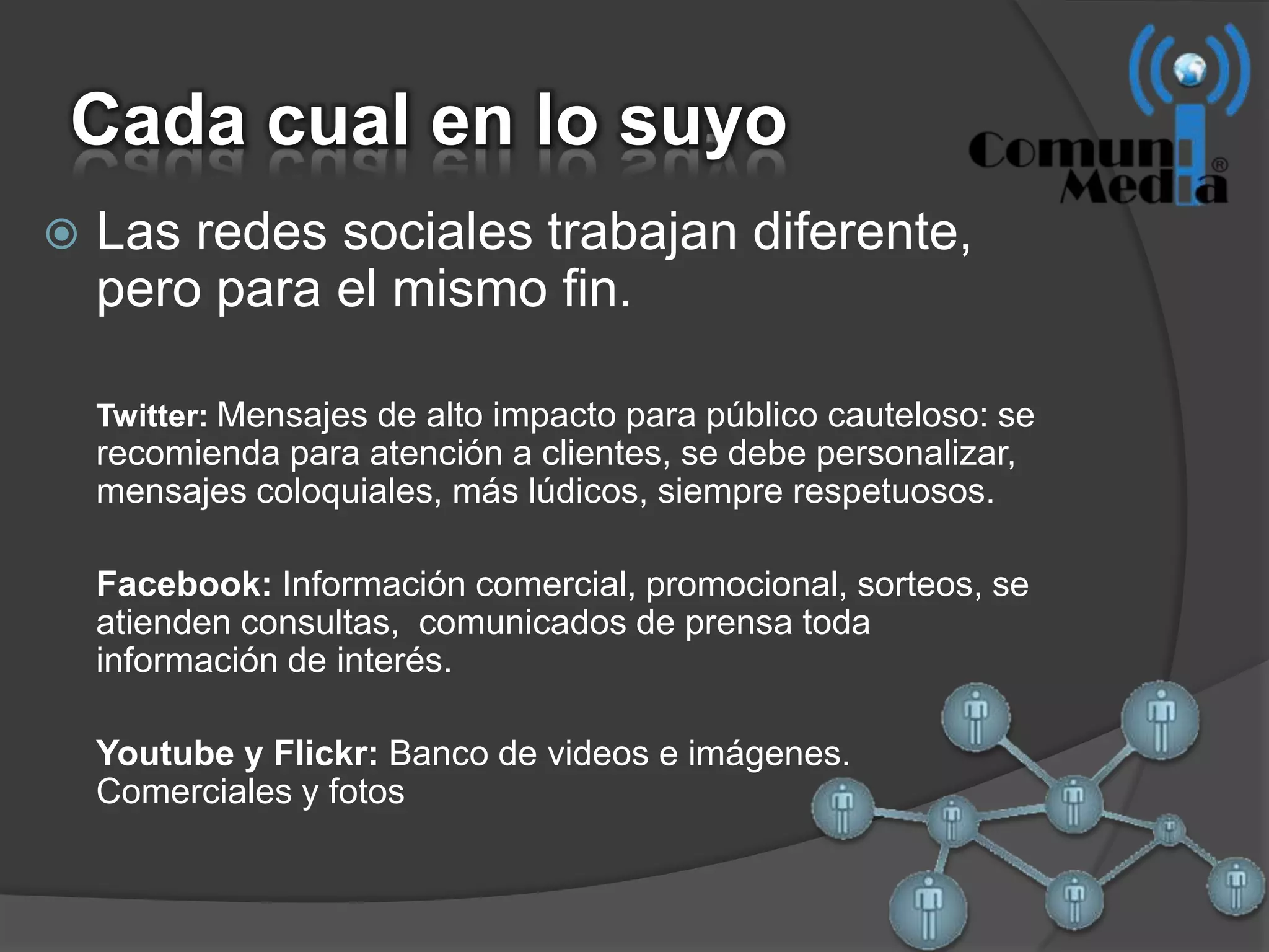 Cada cual en lo suyo
   Las redes sociales trabajan diferente,
    pero para el mismo fin.

    Twitter: Mensajes de alto impacto para público cauteloso: se
    recomienda para atención a clientes, se debe personalizar,
    mensajes coloquiales, más lúdicos, siempre respetuosos.

    Facebook: Información comercial, promocional, sorteos, se
    atienden consultas, comunicados de prensa toda
    información de interés.

    Youtube y Flickr: Banco de videos e imágenes.
    Comerciales y fotos
 