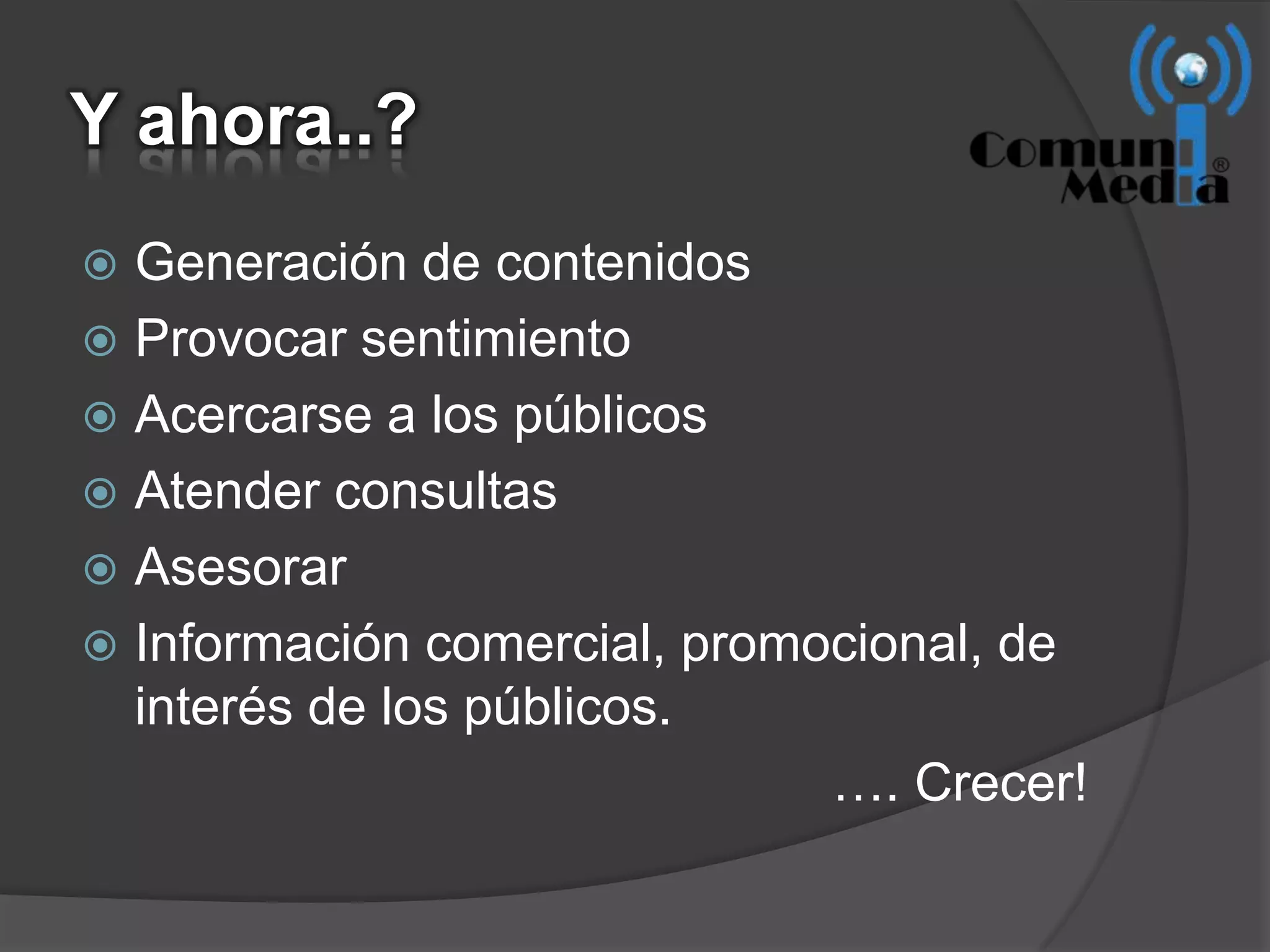 Y ahora..?
 Generación de contenidos
 Provocar sentimiento
 Acercarse a los públicos
 Atender consultas
 Asesorar
 Información comercial, promocional, de
  interés de los públicos.
                              …. Crecer!
 