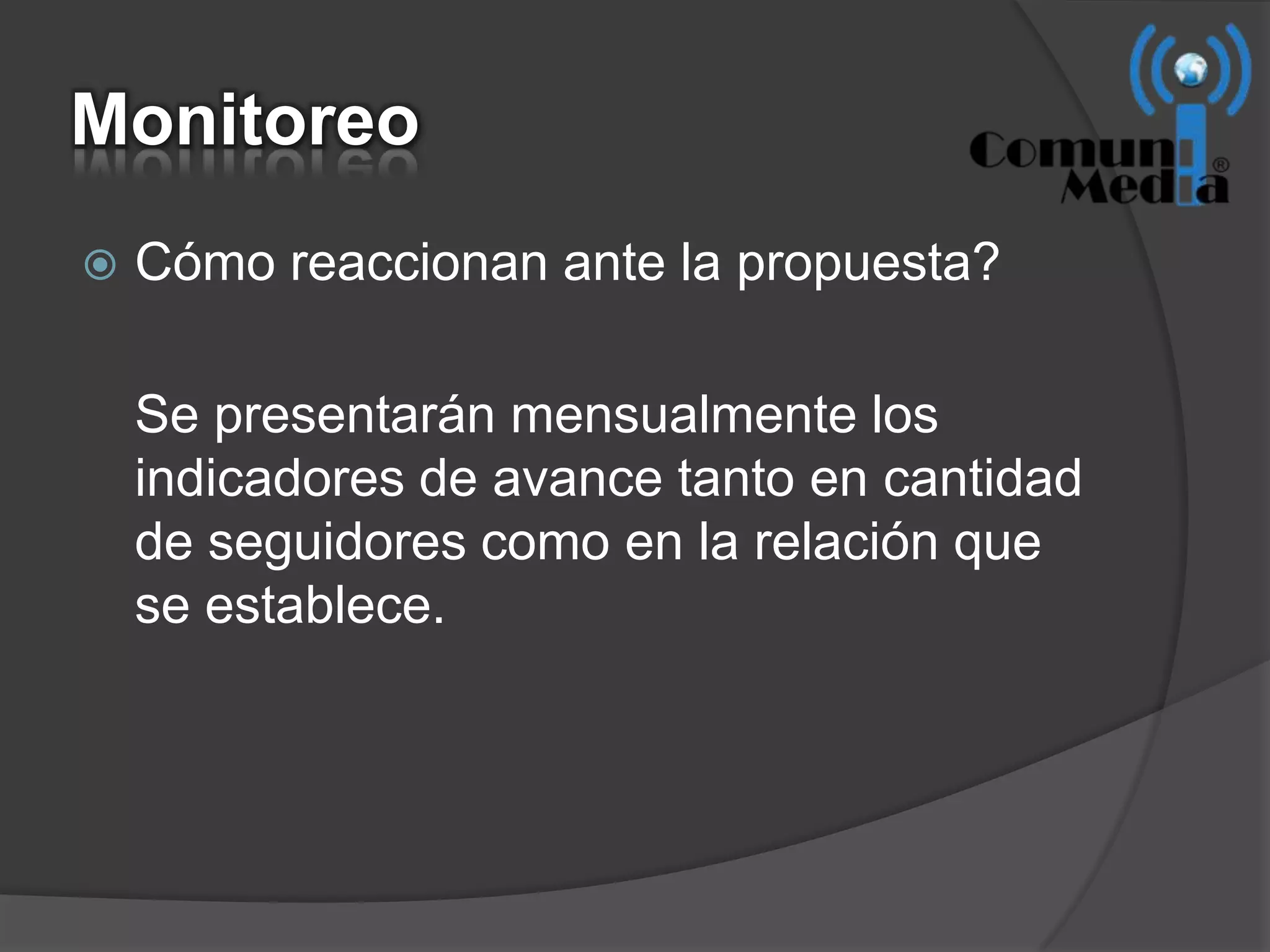 Monitoreo
   Cómo reaccionan ante la propuesta?

    Se presentarán mensualmente los
    indicadores de avance tanto en cantidad
    de seguidores como en la relación que
    se establece.
 