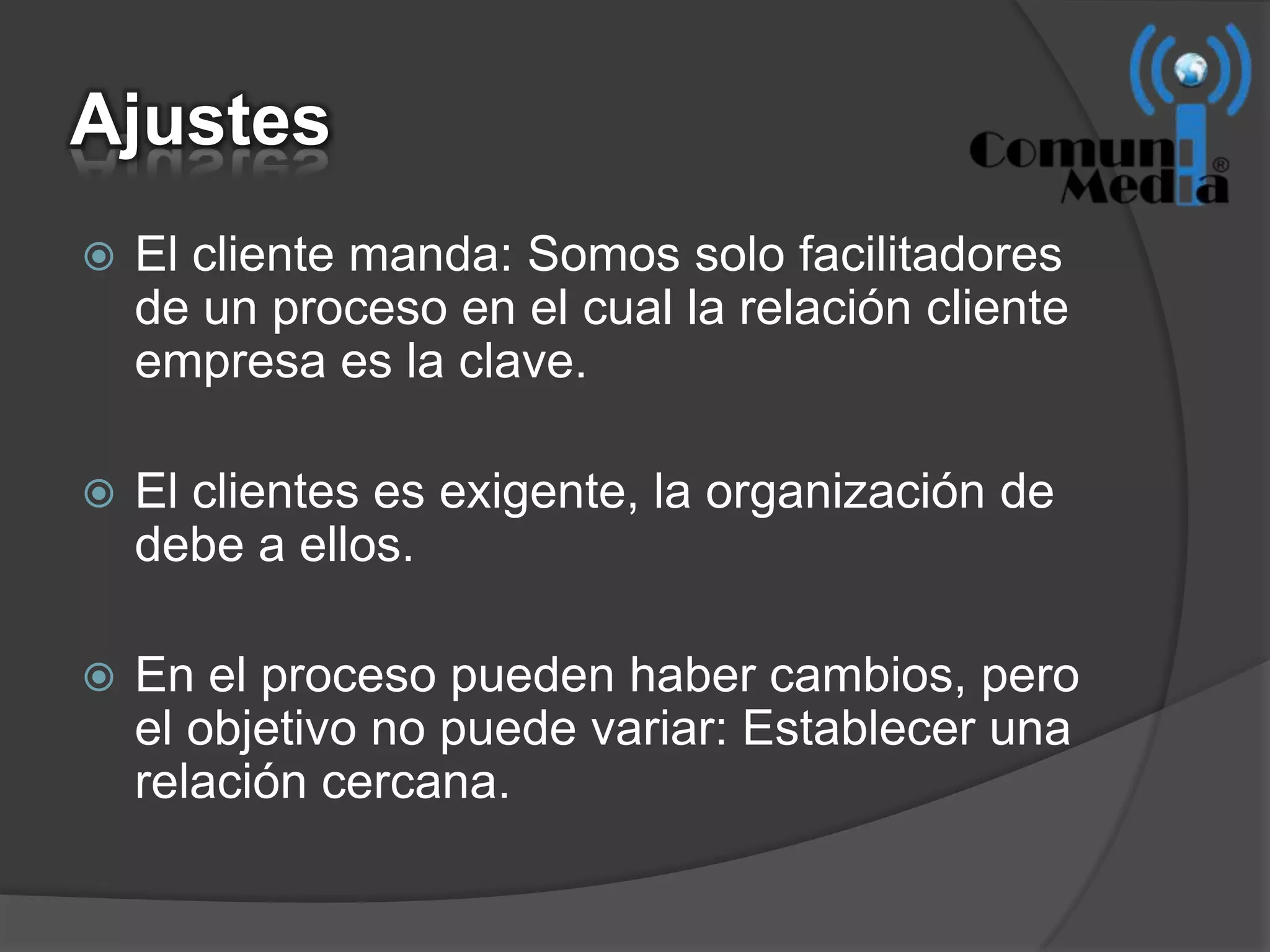 Ajustes
   El cliente manda: Somos solo facilitadores
    de un proceso en el cual la relación cliente
    empresa es la clave.

   El clientes es exigente, la organización de
    debe a ellos.

   En el proceso pueden haber cambios, pero
    el objetivo no puede variar: Establecer una
    relación cercana.
 