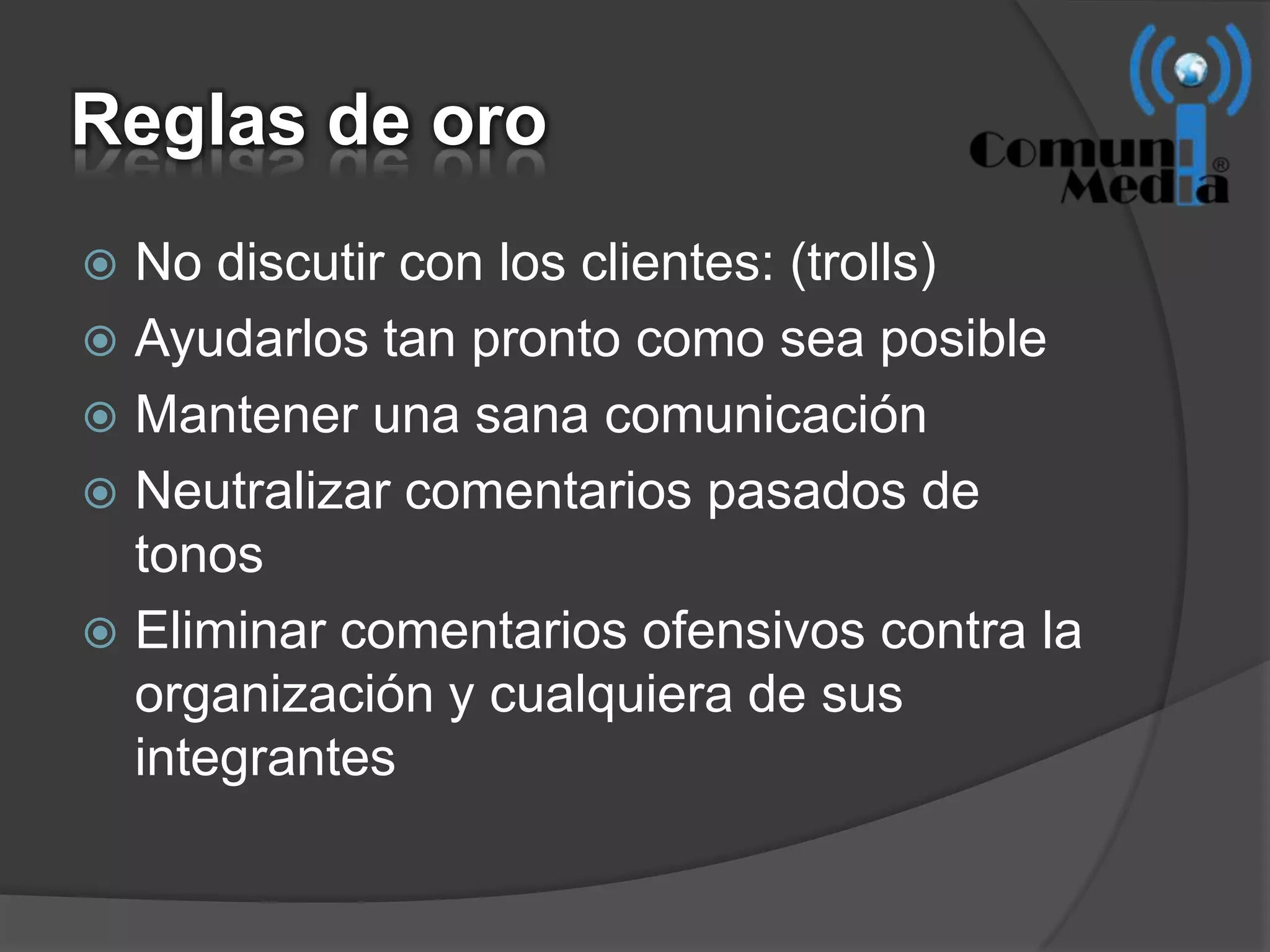 Reglas de oro
 No discutir con los clientes: (trolls)
 Ayudarlos tan pronto como sea posible
 Mantener una sana comunicación
 Neutralizar comentarios pasados de
  tonos
 Eliminar comentarios ofensivos contra la
  organización y cualquiera de sus
  integrantes
 