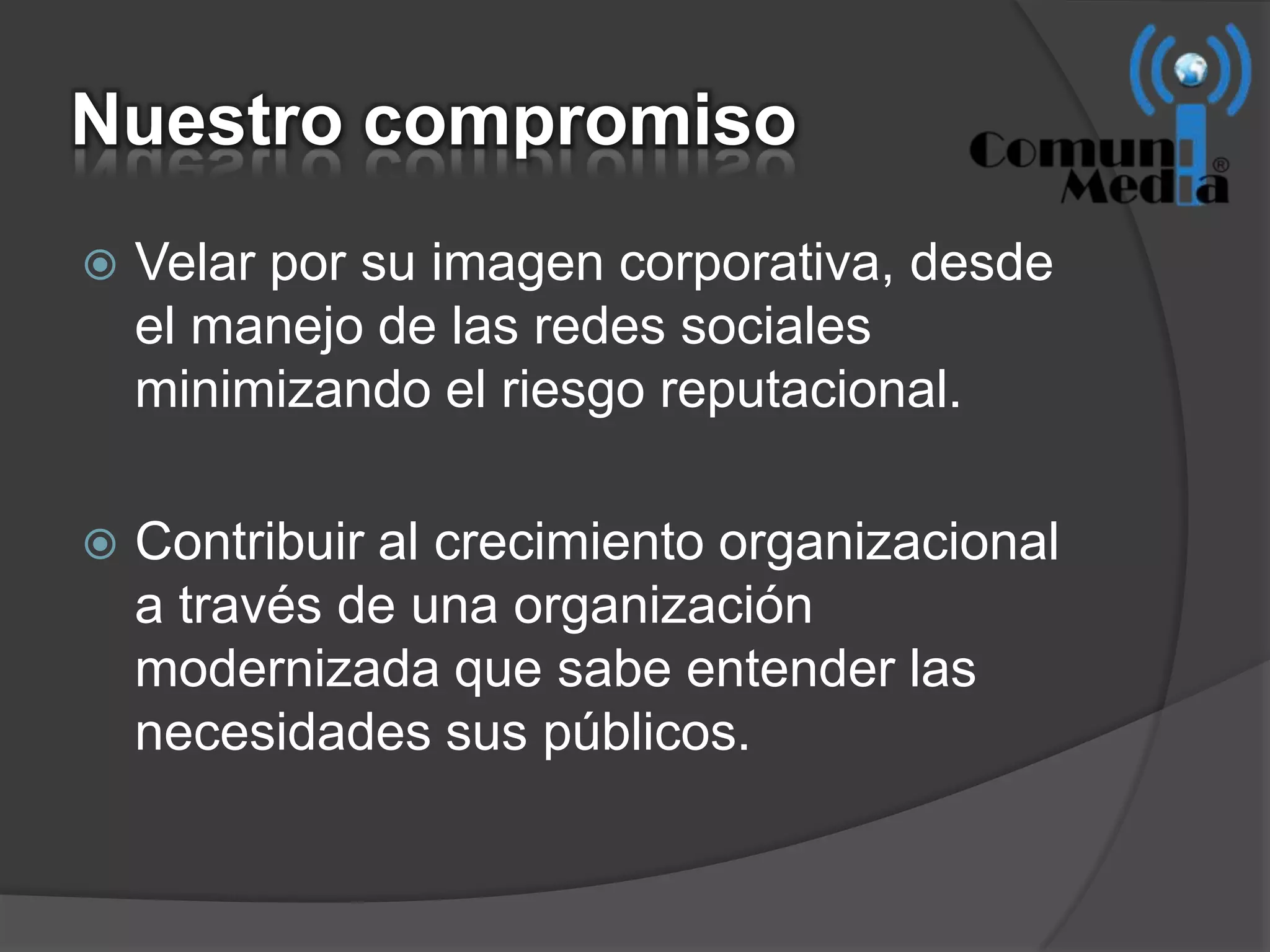 Nuestro compromiso
   Velar por su imagen corporativa, desde
    el manejo de las redes sociales
    minimizando el riesgo reputacional.

   Contribuir al crecimiento organizacional
    a través de una organización
    modernizada que sabe entender las
    necesidades sus públicos.
 