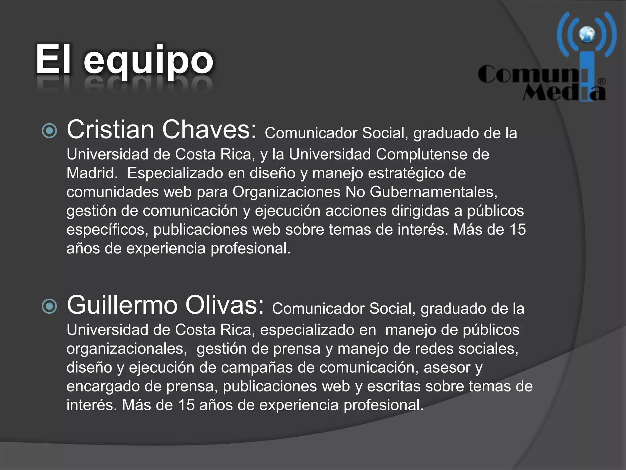 El equipo
   Cristian Chaves: Comunicador Social, graduado de la
    Universidad de Costa Rica, y la Universidad Complutense de
    Madrid. Especializado en diseño y manejo estratégico de
    comunidades web para Organizaciones No Gubernamentales,
    gestión de comunicación y ejecución acciones dirigidas a públicos
    específicos, publicaciones web sobre temas de interés. Más de 15
    años de experiencia profesional.


   Guillermo Olivas: Comunicador Social, graduado de la
    Universidad de Costa Rica, especializado en manejo de públicos
    organizacionales, gestión de prensa y manejo de redes sociales,
    diseño y ejecución de campañas de comunicación, asesor y
    encargado de prensa, publicaciones web y escritas sobre temas de
    interés. Más de 15 años de experiencia profesional.
 