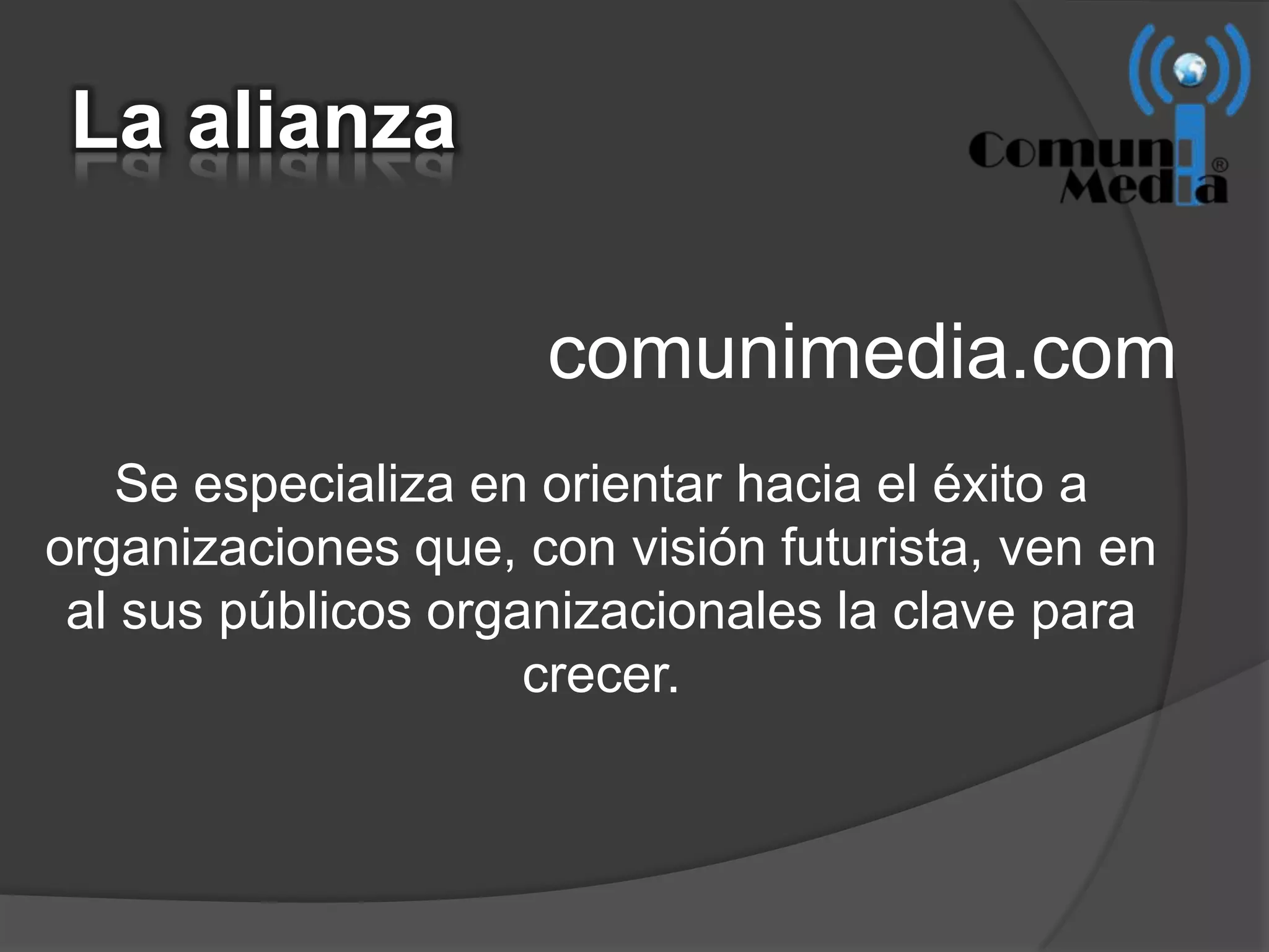La alianza

                     comunimedia.com
    Se especializa en orientar hacia el éxito a
organizaciones que, con visión futurista, ven en
 al sus públicos organizacionales la clave para
                     crecer.
 