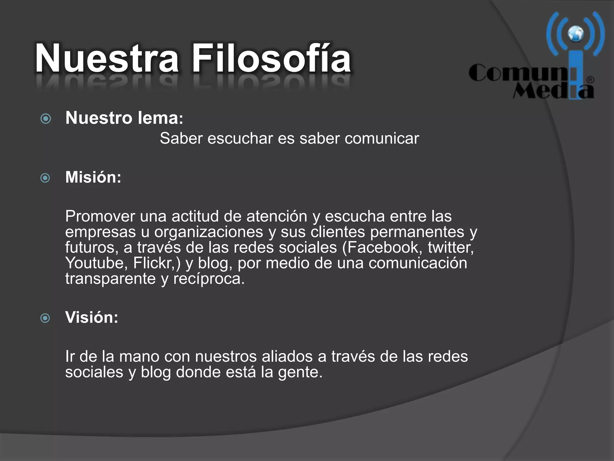 Nuestra Filosofía
   Nuestro lema:
                 Saber escuchar es saber comunicar

   Misión:

    Promover una actitud de atención y escucha entre las
    empresas u organizaciones y sus clientes permanentes y
    futuros, a través de las redes sociales (Facebook, twitter,
    Youtube, Flickr,) y blog, por medio de una comunicación
    transparente y recíproca.

   Visión:

    Ir de la mano con nuestros aliados a través de las redes
    sociales y blog donde está la gente.
 