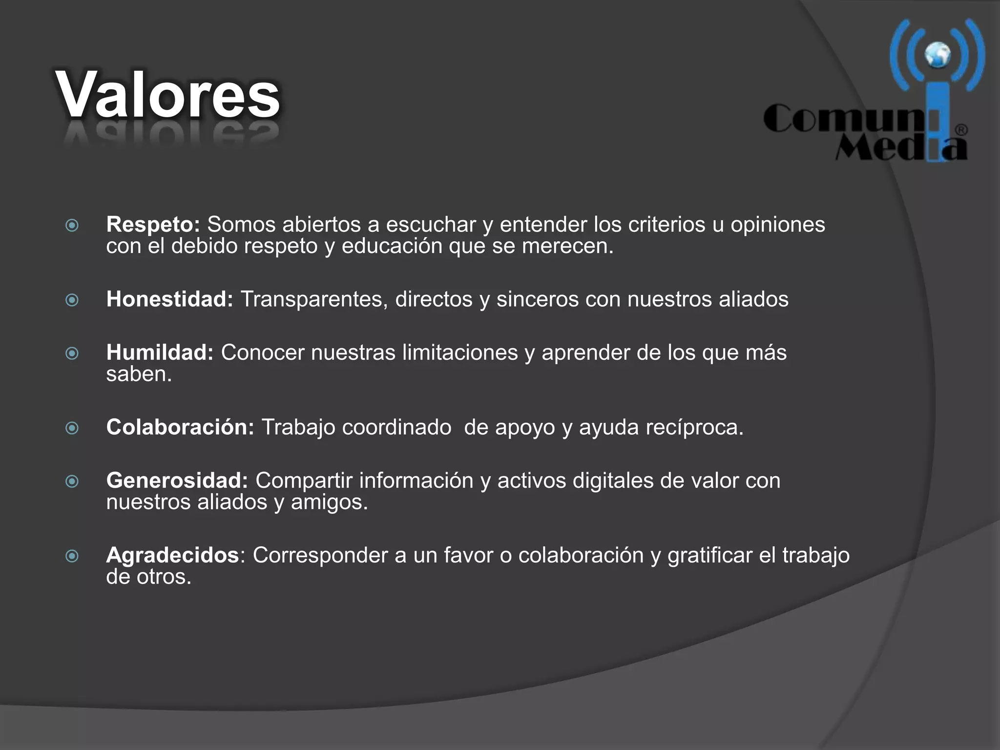 Valores
   Respeto: Somos abiertos a escuchar y entender los criterios u opiniones
    con el debido respeto y educación que se merecen.

   Honestidad: Transparentes, directos y sinceros con nuestros aliados

   Humildad: Conocer nuestras limitaciones y aprender de los que más
    saben.

   Colaboración: Trabajo coordinado de apoyo y ayuda recíproca.

   Generosidad: Compartir información y activos digitales de valor con
    nuestros aliados y amigos.

   Agradecidos: Corresponder a un favor o colaboración y gratificar el trabajo
    de otros.
 