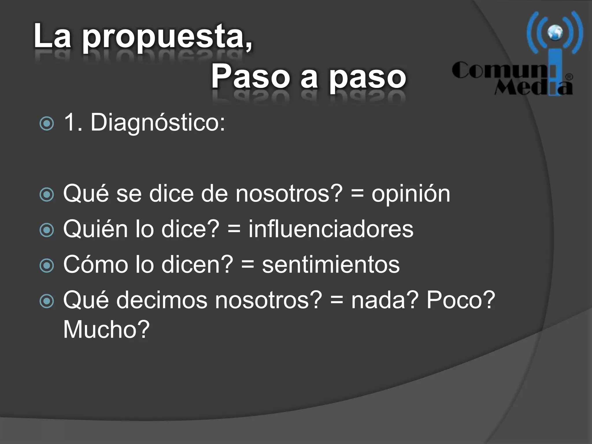 La propuesta,
          Paso a paso
   1. Diagnóstico:

 Qué se dice de nosotros? = opinión
 Quién lo dice? = influenciadores
 Cómo lo dicen? = sentimientos
 Qué decimos nosotros? = nada? Poco?
  Mucho?
 