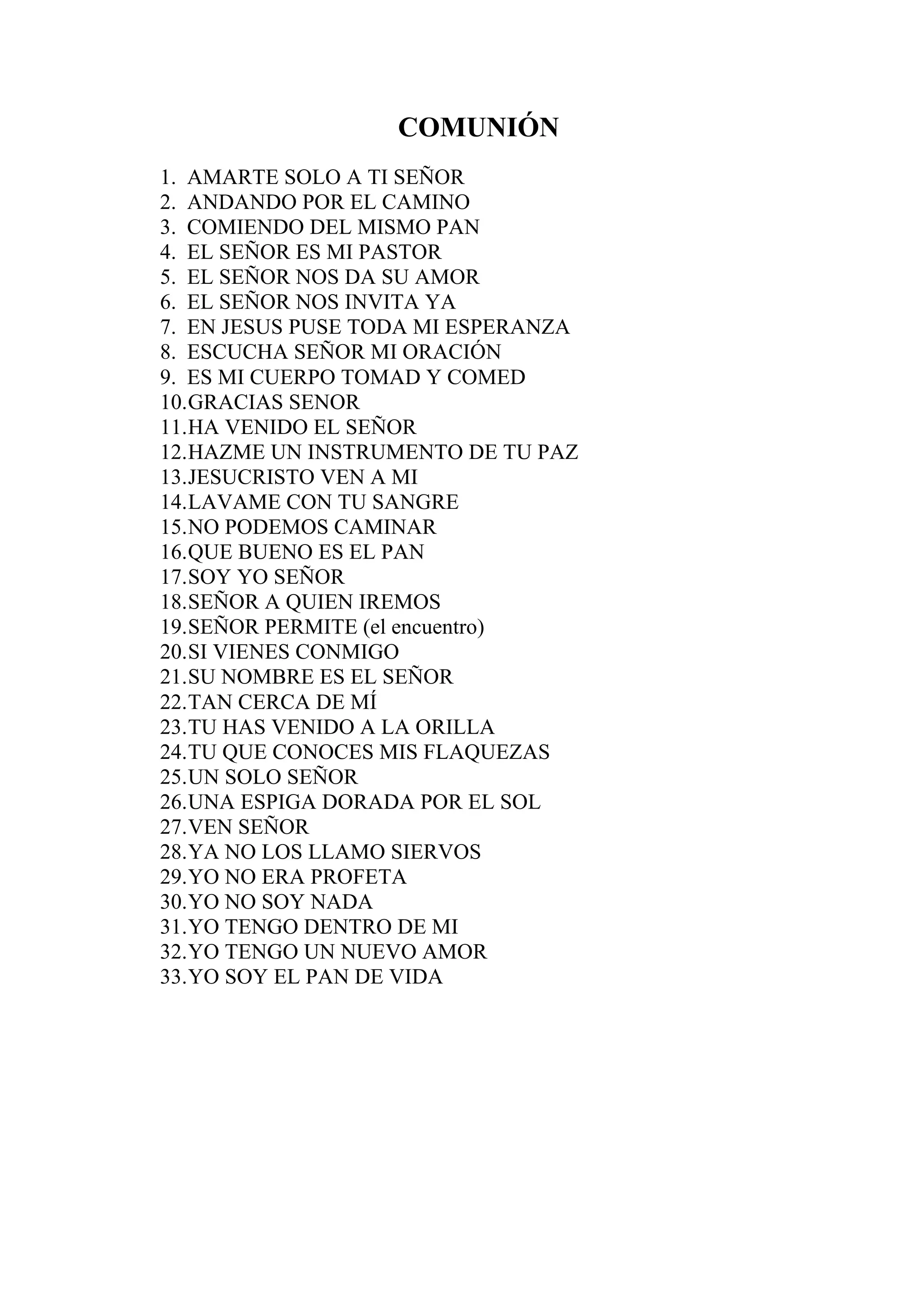 COMUNIÓN
1. AMARTE SOLO A TI SEÑOR
2. ANDANDO POR EL CAMINO
3. COMIENDO DEL MISMO PAN
4. EL SEÑOR ES MI PASTOR
5. EL SEÑOR NOS DA SU AMOR
6. EL SEÑOR NOS INVITA YA
7. EN JESUS PUSE TODA MI ESPERANZA
8. ESCUCHA SEÑOR MI ORACIÓN
9. ES MI CUERPO TOMAD Y COMED
10. GRACIAS SENOR
11. HA VENIDO EL SEÑOR
12. HAZME UN INSTRUMENTO DE TU PAZ
13. JESUCRISTO VEN A MI
14. LAVAME CON TU SANGRE
15. NO PODEMOS CAMINAR
16. QUE BUENO ES EL PAN
17. SOY YO SEÑOR
18. SEÑOR A QUIEN IREMOS
19. SEÑOR PERMITE (el encuentro)
20. SI VIENES CONMIGO
21. SU NOMBRE ES EL SEÑOR
22. TAN CERCA DE MÍ
23. TU HAS VENIDO A LA ORILLA
24. TU QUE CONOCES MIS FLAQUEZAS
25. UN SOLO SEÑOR
26. UNA ESPIGA DORADA POR EL SOL
27. VEN SEÑOR
28. YA NO LOS LLAMO SIERVOS
29. YO NO ERA PROFETA
30. YO NO SOY NADA
31. YO TENGO DENTRO DE MI
32. YO TENGO UN NUEVO AMOR
33. YO SOY EL PAN DE VIDA
 