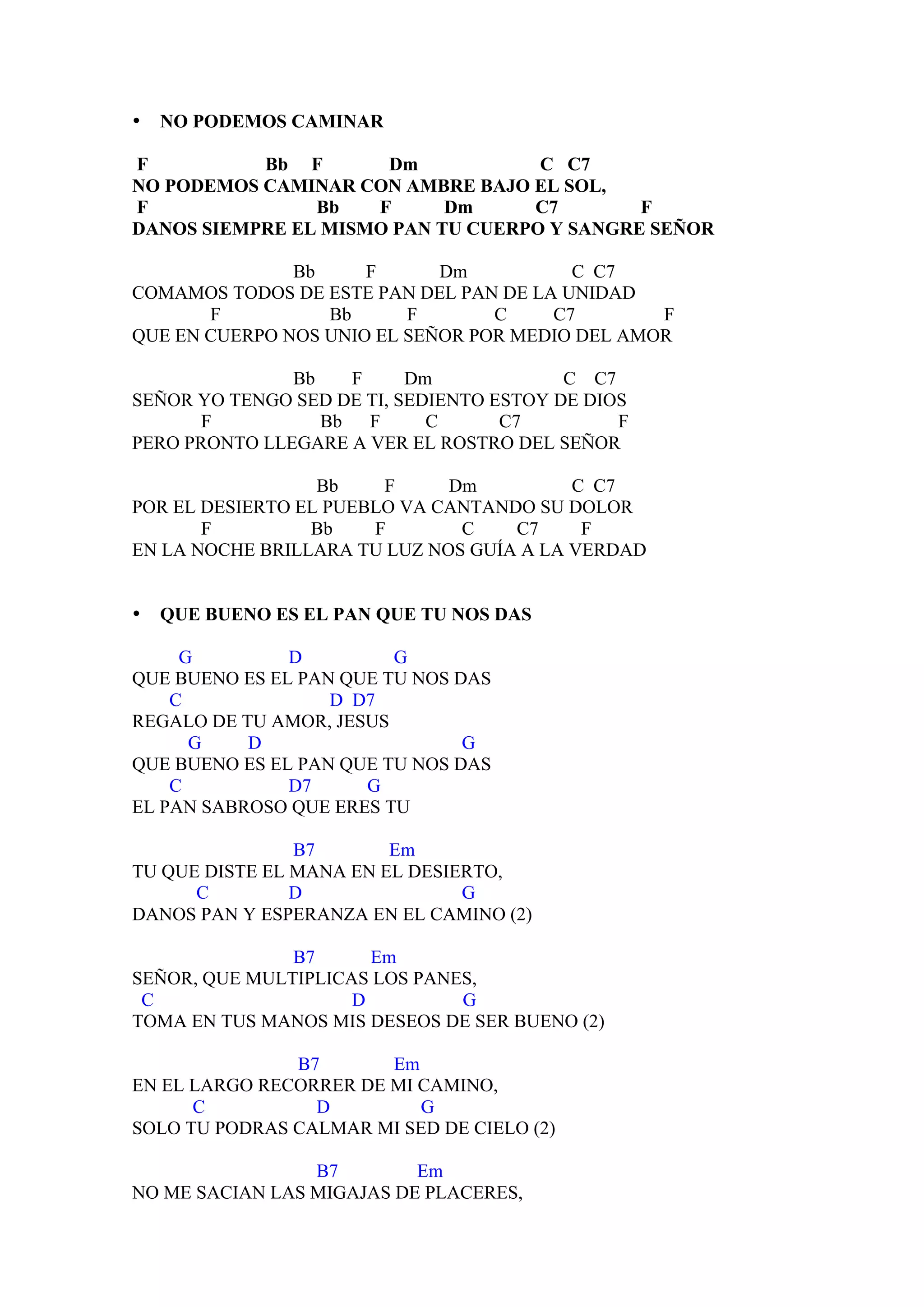 •   NO PODEMOS CAMINAR

F          Bb F       Dm            C C7
NO PODEMOS CAMINAR CON AMBRE BAJO EL SOL,
F               Bb   F      Dm     C7        F
DANOS SIEMPRE EL MISMO PAN TU CUERPO Y SANGRE SEÑOR

               Bb     F      Dm          C C7
COMAMOS TODOS DE ESTE PAN DEL PAN DE LA UNIDAD
       F          Bb      F       C    C7        F
QUE EN CUERPO NOS UNIO EL SEÑOR POR MEDIO DEL AMOR

               Bb   F      Dm             C C7
SEÑOR YO TENGO SED DE TI, SEDIENTO ESTOY DE DIOS
       F          Bb F       C      C7         F
PERO PRONTO LLEGARE A VER EL ROSTRO DEL SEÑOR

                  Bb    F     Dm          C C7
POR EL DESIERTO EL PUEBLO VA CANTANDO SU DOLOR
       F         Bb    F       C    C7     F
EN LA NOCHE BRILLARA TU LUZ NOS GUÍA A LA VERDAD


•   QUE BUENO ES EL PAN QUE TU NOS DAS

     G         D         G
QUE BUENO ES EL PAN QUE TU NOS DAS
    C              D D7
REGALO DE TU AMOR, JESUS
      G    D                    G
QUE BUENO ES EL PAN QUE TU NOS DAS
    C          D7     G
EL PAN SABROSO QUE ERES TU

                B7       Em
TU QUE DISTE EL MANA EN EL DESIERTO,
      C         D               G
DANOS PAN Y ESPERANZA EN EL CAMINO (2)

               B7      Em
SEÑOR, QUE MULTIPLICAS LOS PANES,
 C                   D         G
TOMA EN TUS MANOS MIS DESEOS DE SER BUENO (2)

               B7       Em
EN EL LARGO RECORRER DE MI CAMINO,
      C          D         G
SOLO TU PODRAS CALMAR MI SED DE CIELO (2)

                 B7        Em
NO ME SACIAN LAS MIGAJAS DE PLACERES,
 