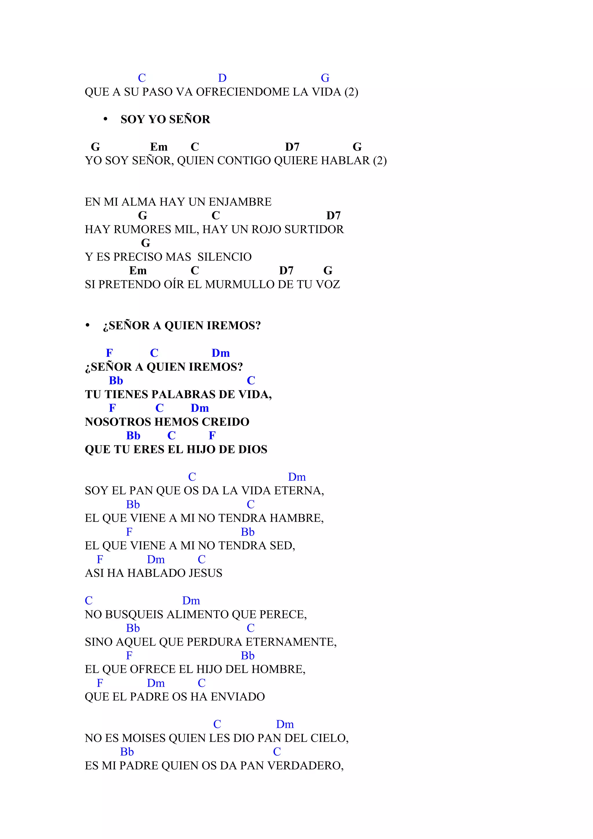 C           D             G
QUE A SU PASO VA OFRECIENDOME LA VIDA (2)

    •   SOY YO SEÑOR

 G       Em     C            D7        G
YO SOY SEÑOR, QUIEN CONTIGO QUIERE HABLAR (2)


EN MI ALMA HAY UN ENJAMBRE
        G           C              D7
HAY RUMORES MIL, HAY UN ROJO SURTIDOR
         G
Y ES PRECISO MAS SILENCIO
       Em       C           D7     G
SI PRETENDO OÍR EL MURMULLO DE TU VOZ


•   ¿SEÑOR A QUIEN IREMOS?

   F      C        Dm
¿SEÑOR A QUIEN IREMOS?
    Bb                  C
TU TIENES PALABRAS DE VIDA,
    F      C   Dm
NOSOTROS HEMOS CREIDO
       Bb    C    F
QUE TU ERES EL HIJO DE DIOS

                C              Dm
SOY EL PAN QUE OS DA LA VIDA ETERNA,
       Bb                C
EL QUE VIENE A MI NO TENDRA HAMBRE,
       F                Bb
EL QUE VIENE A MI NO TENDRA SED,
  F       Dm      C
ASI HA HABLADO JESUS

C             Dm
NO BUSQUEIS ALIMENTO QUE PERECE,
      Bb                 C
SINO AQUEL QUE PERDURA ETERNAMENTE,
      F                 Bb
EL QUE OFRECE EL HIJO DEL HOMBRE,
  F      Dm      C
QUE EL PADRE OS HA ENVIADO

                    C        Dm
NO ES MOISES QUIEN LES DIO PAN DEL CIELO,
      Bb                     C
ES MI PADRE QUIEN OS DA PAN VERDADERO,
 