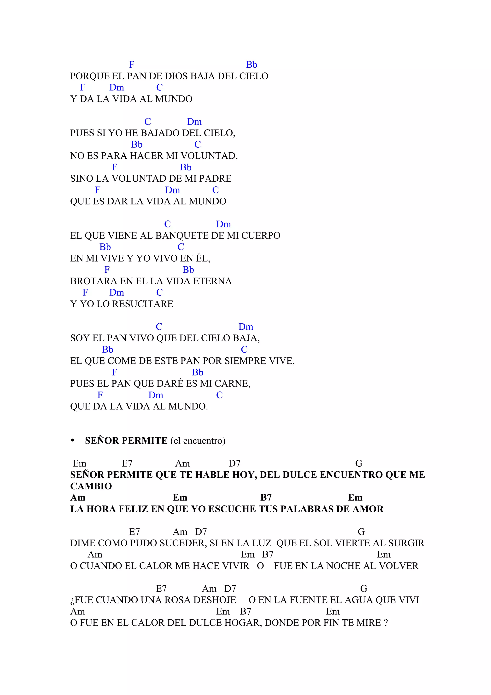F                    Bb
PORQUE EL PAN DE DIOS BAJA DEL CIELO
  F    Dm       C
Y DA LA VIDA AL MUNDO

               C      Dm
PUES SI YO HE BAJADO DEL CIELO,
            Bb         C
NO ES PARA HACER MI VOLUNTAD,
         F          Bb
SINO LA VOLUNTAD DE MI PADRE
     F            Dm       C
QUE ES DAR LA VIDA AL MUNDO

                  C         Dm
EL QUE VIENE AL BANQUETE DE MI CUERPO
      Bb            C
EN MI VIVE Y YO VIVO EN ÉL,
       F             Bb
BROTARA EN EL LA VIDA ETERNA
  F     Dm      C
Y YO LO RESUCITARE

                C              Dm
SOY EL PAN VIVO QUE DEL CIELO BAJA,
      Bb                       C
EL QUE COME DE ESTE PAN POR SIEMPRE VIVE,
        F             Bb
PUES EL PAN QUE DARÉ ES MI CARNE,
     F        Dm           C
QUE DA LA VIDA AL MUNDO.


•   SEÑOR PERMITE (el encuentro)

Em       E7       Am       D7                   G
SEÑOR PERMITE QUE TE HABLE HOY, DEL DULCE ENCUENTRO QUE ME
CAMBIO
Am                Em            B7             Em
LA HORA FELIZ EN QUE YO ESCUCHE TUS PALABRAS DE AMOR

          E7     Am D7                              G
DIME COMO PUDO SUCEDER, SI EN LA LUZ QUE EL SOL VIERTE AL SURGIR
   Am                          Em B7                    Em
O CUANDO EL CALOR ME HACE VIVIR O FUE EN LA NOCHE AL VOLVER

                E7      Am D7                       G
¿FUE CUANDO UNA ROSA DESHOJE O EN LA FUENTE EL AGUA QUE VIVI
Am                        Em B7              Em
O FUE EN EL CALOR DEL DULCE HOGAR, DONDE POR FIN TE MIRE ?
 