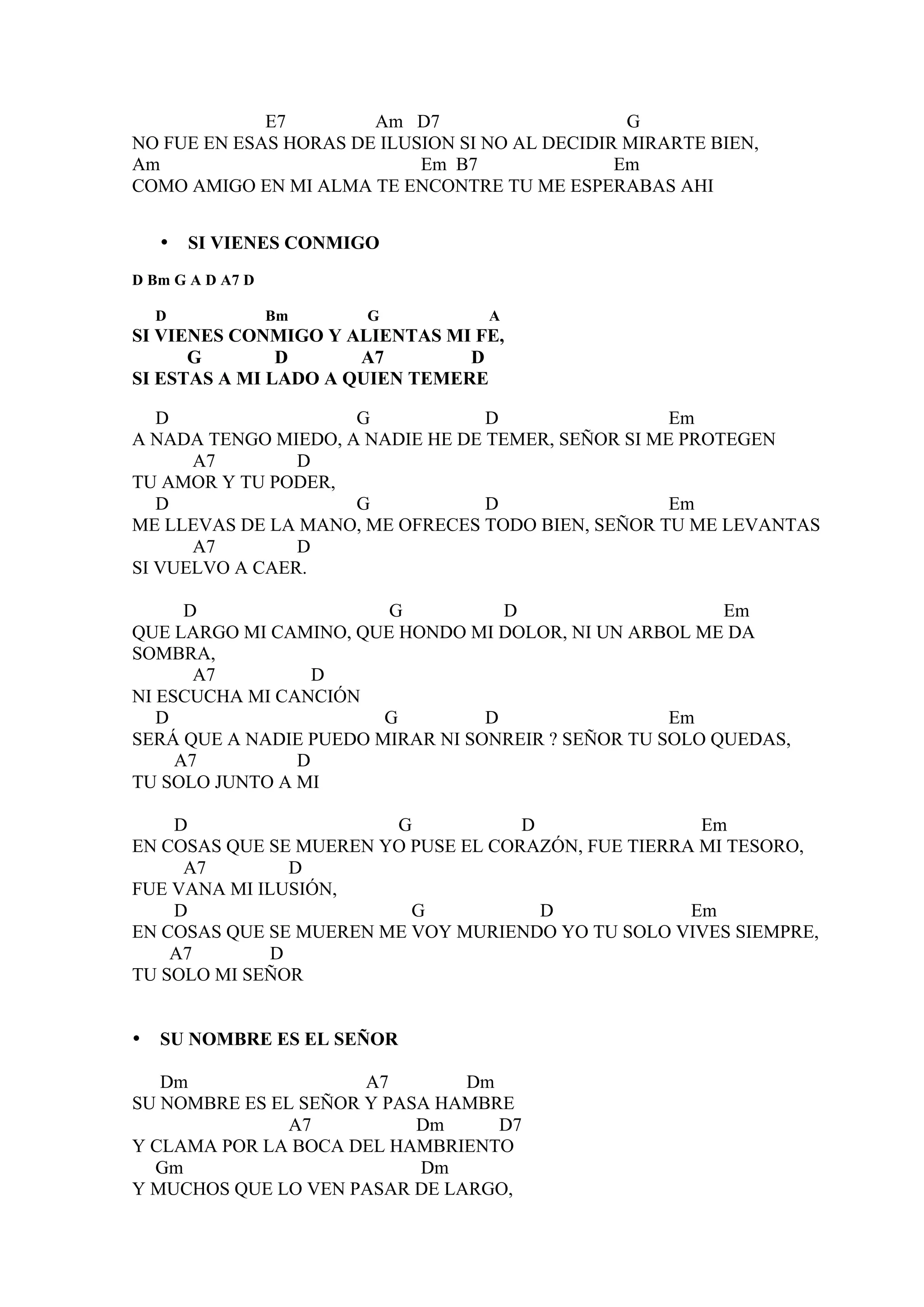 E7        Am D7                     G
NO FUE EN ESAS HORAS DE ILUSION SI NO AL DECIDIR MIRARTE BIEN,
Am                          Em B7               Em
COMO AMIGO EN MI ALMA TE ENCONTRE TU ME ESPERABAS AHI


    •   SI VIENES CONMIGO
D Bm G A D A7 D

    D             Bm   G           A
SI VIENES CONMIGO Y ALIENTAS MI FE,
      G        D      A7        D
SI ESTAS A MI LADO A QUIEN TEMERE

   D                 G            D                 Em
A NADA TENGO MIEDO, A NADIE HE DE TEMER, SEÑOR SI ME PROTEGEN
      A7        D
TU AMOR Y TU PODER,
   D                 G            D                 Em
ME LLEVAS DE LA MANO, ME OFRECES TODO BIEN, SEÑOR TU ME LEVANTAS
      A7        D
SI VUELVO A CAER.

      D                 G           D                    Em
QUE LARGO MI CAMINO, QUE HONDO MI DOLOR, NI UN ARBOL ME DA
SOMBRA,
       A7         D
NI ESCUCHA MI CANCIÓN
   D                    G         D                 Em
SERÁ QUE A NADIE PUEDO MIRAR NI SONREIR ? SEÑOR TU SOLO QUEDAS,
     A7         D
TU SOLO JUNTO A MI

    D                   G            D                Em
EN COSAS QUE SE MUEREN YO PUSE EL CORAZÓN, FUE TIERRA MI TESORO,
     A7         D
FUE VANA MI ILUSIÓN,
    D                     G            D             Em
EN COSAS QUE SE MUEREN ME VOY MURIENDO YO TU SOLO VIVES SIEMPRE,
    A7        D
TU SOLO MI SEÑOR


•   SU NOMBRE ES EL SEÑOR

   Dm                 A7       Dm
SU NOMBRE ES EL SEÑOR Y PASA HAMBRE
               A7          Dm     D7
Y CLAMA POR LA BOCA DEL HAMBRIENTO
  Gm                       Dm
Y MUCHOS QUE LO VEN PASAR DE LARGO,
 
