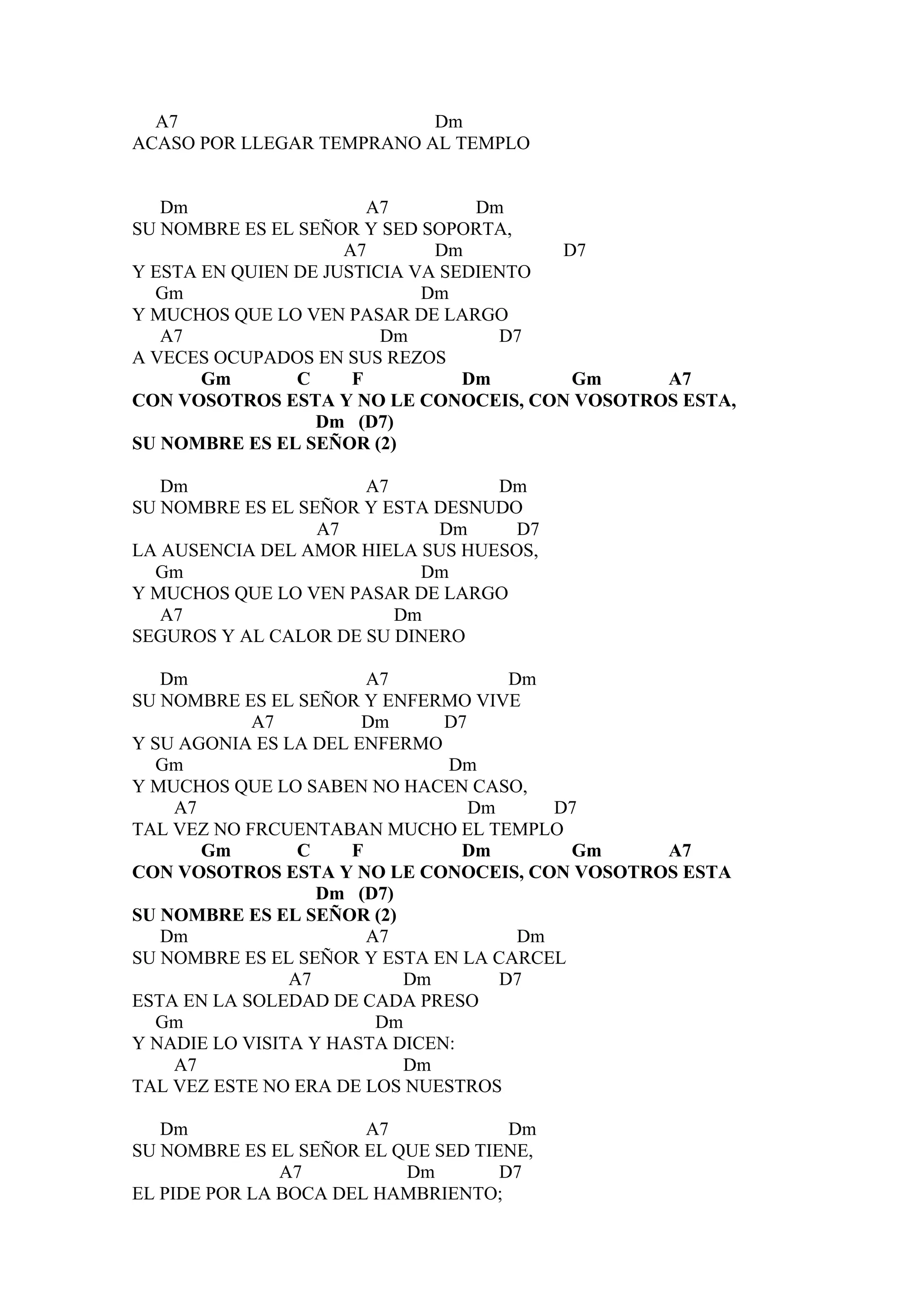 A7                       Dm
ACASO POR LLEGAR TEMPRANO AL TEMPLO


   Dm                   A7        Dm
SU NOMBRE ES EL SEÑOR Y SED SOPORTA,
                     A7       Dm        D7
Y ESTA EN QUIEN DE JUSTICIA VA SEDIENTO
  Gm                         Dm
Y MUCHOS QUE LO VEN PASAR DE LARGO
   A7                    Dm         D7
A VECES OCUPADOS EN SUS REZOS
       Gm       C     F          Dm      Gm    A7
CON VOSOTROS ESTA Y NO LE CONOCEIS, CON VOSOTROS ESTA,
                  Dm (D7)
SU NOMBRE ES EL SEÑOR (2)

   Dm                 A7          Dm
SU NOMBRE ES EL SEÑOR Y ESTA DESNUDO
                  A7         Dm     D7
LA AUSENCIA DEL AMOR HIELA SUS HUESOS,
  Gm                       Dm
Y MUCHOS QUE LO VEN PASAR DE LARGO
   A7                    Dm
SEGUROS Y AL CALOR DE SU DINERO

   Dm                   A7            Dm
SU NOMBRE ES EL SEÑOR Y ENFERMO VIVE
            A7         Dm      D7
Y SU AGONIA ES LA DEL ENFERMO
  Gm                           Dm
Y MUCHOS QUE LO SABEN NO HACEN CASO,
    A7                            Dm      D7
TAL VEZ NO FRCUENTABAN MUCHO EL TEMPLO
       Gm        C    F          Dm        Gm  A7
CON VOSOTROS ESTA Y NO LE CONOCEIS, CON VOSOTROS ESTA
                   Dm (D7)
SU NOMBRE ES EL SEÑOR (2)
   Dm                   A7             Dm
SU NOMBRE ES EL SEÑOR Y ESTA EN LA CARCEL
                A7         Dm        D7
ESTA EN LA SOLEDAD DE CADA PRESO
  Gm                     Dm
Y NADIE LO VISITA Y HASTA DICEN:
    A7                     Dm
TAL VEZ ESTE NO ERA DE LOS NUESTROS

   Dm                  A7            Dm
SU NOMBRE ES EL SEÑOR EL QUE SED TIENE,
               A7         Dm        D7
EL PIDE POR LA BOCA DEL HAMBRIENTO;
 