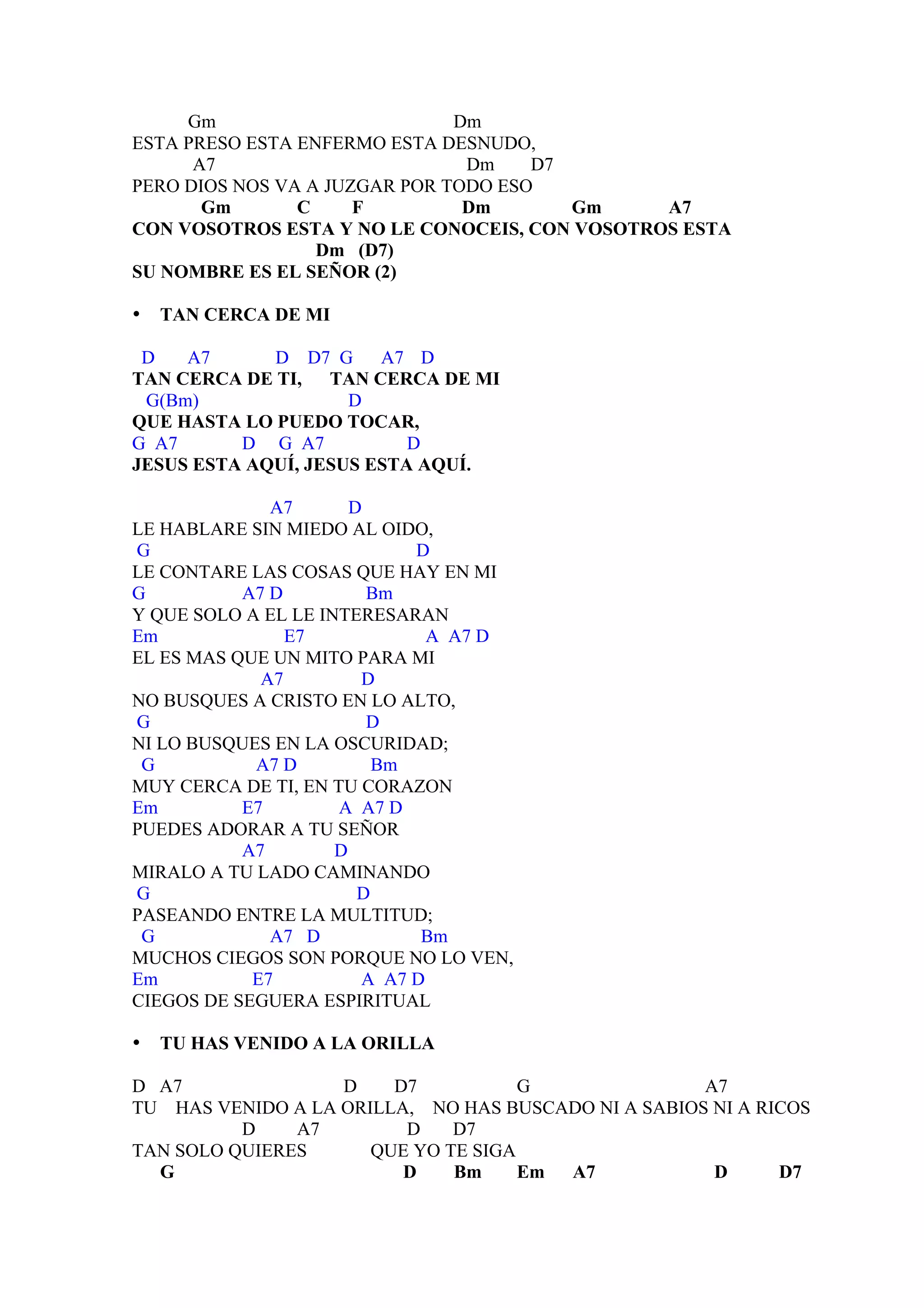Gm                        Dm
ESTA PRESO ESTA ENFERMO ESTA DESNUDO,
      A7                        Dm    D7
PERO DIOS NOS VA A JUZGAR POR TODO ESO
       Gm       C     F         Dm       Gm    A7
CON VOSOTROS ESTA Y NO LE CONOCEIS, CON VOSOTROS ESTA
                  Dm (D7)
SU NOMBRE ES EL SEÑOR (2)

•   TAN CERCA DE MI

 D   A7      D D7 G     A7 D
TAN CERCA DE TI, TAN CERCA DE MI
 G(Bm)               D
QUE HASTA LO PUEDO TOCAR,
G A7      D G A7           D
JESUS ESTA AQUÍ, JESUS ESTA AQUÍ.

              A7       D
LE HABLARE SIN MIEDO AL OIDO,
G                            D
LE CONTARE LAS COSAS QUE HAY EN MI
G          A7 D          Bm
Y QUE SOLO A EL LE INTERESARAN
Em              E7             A A7 D
EL ES MAS QUE UN MITO PARA MI
             A7         D
NO BUSQUES A CRISTO EN LO ALTO,
G                        D
NI LO BUSQUES EN LA OSCURIDAD;
 G          A7 D          Bm
MUY CERCA DE TI, EN TU CORAZON
Em         E7        A A7 D
PUEDES ADORAR A TU SEÑOR
           A7        D
MIRALO A TU LADO CAMINANDO
G                       D
PASEANDO ENTRE LA MULTITUD;
 G            A7 D            Bm
MUCHOS CIEGOS SON PORQUE NO LO VEN,
Em          E7          A A7 D
CIEGOS DE SEGUERA ESPIRITUAL

•   TU HAS VENIDO A LA ORILLA

D A7               D    D7           G               A7
TU HAS VENIDO A LA ORILLA, NO HAS BUSCADO NI A SABIOS NI A RICOS
          D    A7        D    D7
TAN SOLO QUIERES      QUE YO TE SIGA
  G                      D    Bm     Em A7            D      D7
 