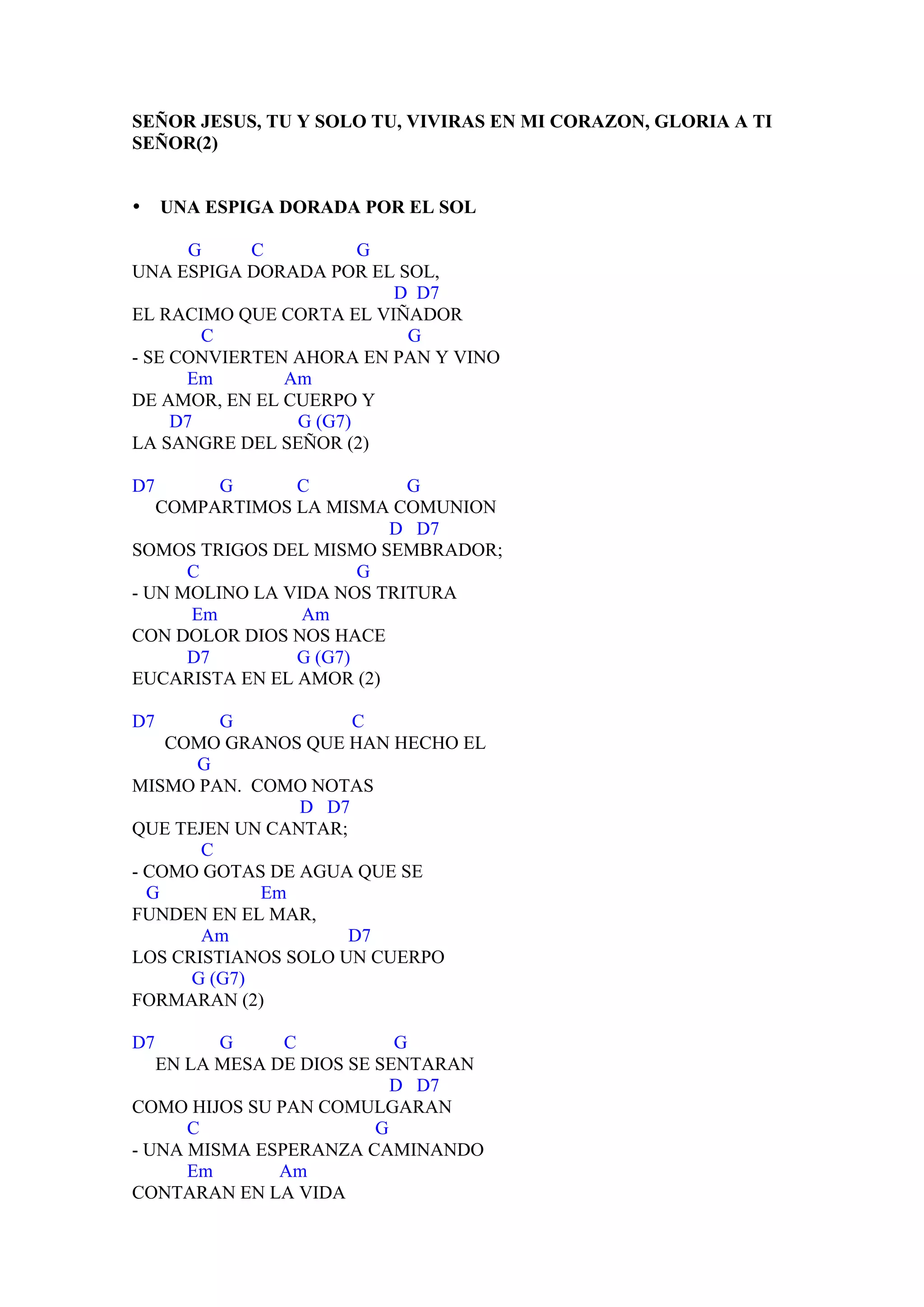 SEÑOR JESUS, TU Y SOLO TU, VIVIRAS EN MI CORAZON, GLORIA A TI
SEÑOR(2)


•    UNA ESPIGA DORADA POR EL SOL

       G    C          G
UNA ESPIGA DORADA POR EL SOL,
                         D D7
EL RACIMO QUE CORTA EL VIÑADOR
        C                 G
- SE CONVIERTEN AHORA EN PAN Y VINO
      Em       Am
DE AMOR, EN EL CUERPO Y
     D7         G (G7)
LA SANGRE DEL SEÑOR (2)

D7       G      C          G
   COMPARTIMOS LA MISMA COMUNION
                         D D7
SOMOS TRIGOS DEL MISMO SEMBRADOR;
      C                G
- UN MOLINO LA VIDA NOS TRITURA
      Em         Am
CON DOLOR DIOS NOS HACE
      D7        G (G7)
EUCARISTA EN EL AMOR (2)

D7       G           C
    COMO GRANOS QUE HAN HECHO EL
      G
MISMO PAN. COMO NOTAS
                D D7
QUE TEJEN UN CANTAR;
       C
- COMO GOTAS DE AGUA QUE SE
  G          Em
FUNDEN EN EL MAR,
       Am            D7
LOS CRISTIANOS SOLO UN CUERPO
      G (G7)
FORMARAN (2)

D7       G     C           G
   EN LA MESA DE DIOS SE SENTARAN
                           D D7
COMO HIJOS SU PAN COMULGARAN
      C                  G
- UNA MISMA ESPERANZA CAMINANDO
      Em       Am
CONTARAN EN LA VIDA
 