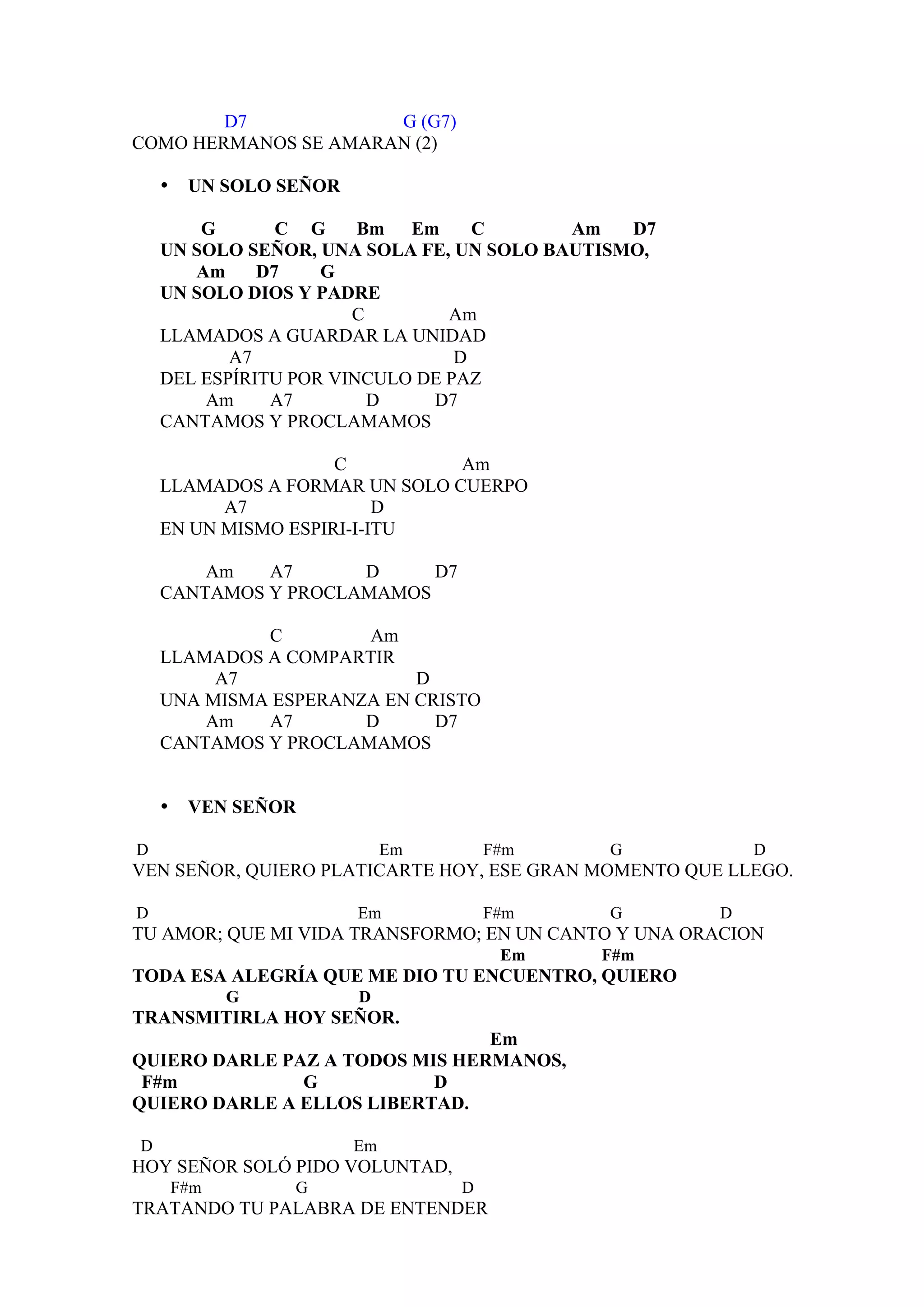 D7            G (G7)
COMO HERMANOS SE AMARAN (2)

    •    UN SOLO SEÑOR

        G       C G     Bm Em      C      Am   D7
    UN SOLO SEÑOR, UNA SOLA FE, UN SOLO BAUTISMO,
       Am     D7    G
    UN SOLO DIOS Y PADRE
                       C        Am
    LLAMADOS A GUARDAR LA UNIDAD
           A7                    D
    DEL ESPÍRITU POR VINCULO DE PAZ
        Am     A7        D    D7
    CANTAMOS Y PROCLAMAMOS

                     C         Am
    LLAMADOS A FORMAR UN SOLO CUERPO
          A7              D
    EN UN MISMO ESPIRI-I-ITU

        Am   A7      D     D7
    CANTAMOS Y PROCLAMAMOS

             C        Am
    LLAMADOS A COMPARTIR
         A7                D
    UNA MISMA ESPERANZA EN CRISTO
        Am   A7       D      D7
    CANTAMOS Y PROCLAMAMOS


    •    VEN SEÑOR

D                             Em       F#m   G            D
VEN SEÑOR, QUIERO PLATICARTE HOY, ESE GRAN MOMENTO QUE LLEGO.

D                        Em            F#m   G        D
TU AMOR; QUE MI VIDA TRANSFORMO; EN UN CANTO Y UNA ORACION
                                        Em   F#m
TODA ESA ALEGRÍA QUE ME DIO TU ENCUENTRO, QUIERO
              G          D
TRANSMITIRLA HOY SEÑOR.
                                Em
QUIERO DARLE PAZ A TODOS MIS HERMANOS,
 F#m           G           D
QUIERO DARLE A ELLOS LIBERTAD.

D                        Em
HOY SEÑOR SOLÓ PIDO VOLUNTAD,
        F#m       G                D
TRATANDO TU PALABRA DE ENTENDER
 