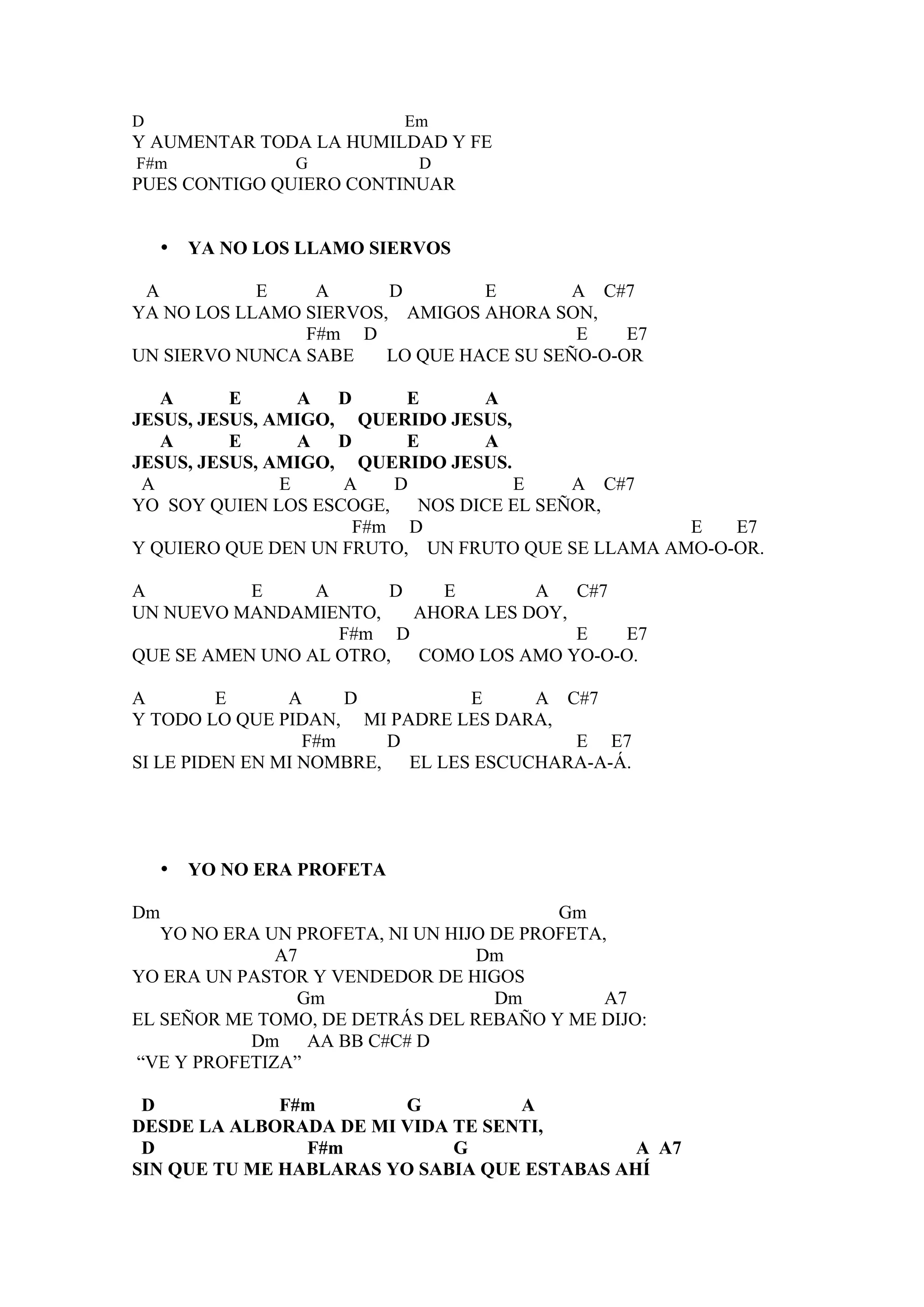 D                           Em
Y AUMENTAR TODA LA HUMILDAD Y FE
F#m              G           D
PUES CONTIGO QUIERO CONTINUAR


    •   YA NO LOS LLAMO SIERVOS

 A          E    A      D        E        A C#7
YA NO LOS LLAMO SIERVOS, AMIGOS AHORA SON,
                F#m D                     E    E7
UN SIERVO NUNCA SABE    LO QUE HACE SU SEÑO-O-OR

   A      E      A  D     E     A
JESUS, JESUS, AMIGO, QUERIDO JESUS,
   A      E      A  D     E     A
JESUS, JESUS, AMIGO, QUERIDO JESUS.
 A             E    A    D          E   A C#7
YO SOY QUIEN LOS ESCOGE, NOS DICE EL SEÑOR,
                      F#m D                        E   E7
Y QUIERO QUE DEN UN FRUTO, UN FRUTO QUE SE LLAMA AMO-O-OR.

A          E     A      D   E        A   C#7
UN NUEVO MANDAMIENTO,     AHORA LES DOY,
                   F#m D                 E   E7
QUE SE AMEN UNO AL OTRO, COMO LOS AMO YO-O-O.

A        E      A     D         E     A C#7
Y TODO LO QUE PIDAN, MI PADRE LES DARA,
                  F#m    D               E E7
SI LE PIDEN EN MI NOMBRE, EL LES ESCUCHARA-A-Á.




    •   YO NO ERA PROFETA

Dm                                        Gm
   YO NO ERA UN PROFETA, NI UN HIJO DE PROFETA,
              A7                  Dm
YO ERA UN PASTOR Y VENDEDOR DE HIGOS
                Gm                  Dm         A7
EL SEÑOR ME TOMO, DE DETRÁS DEL REBAÑO Y ME DIJO:
           Dm AA BB C#C# D
“VE Y PROFETIZA”

 D            F#m       G          A
DESDE LA ALBORADA DE MI VIDA TE SENTI,
 D              F#m          G                A A7
SIN QUE TU ME HABLARAS YO SABIA QUE ESTABAS AHÍ
 