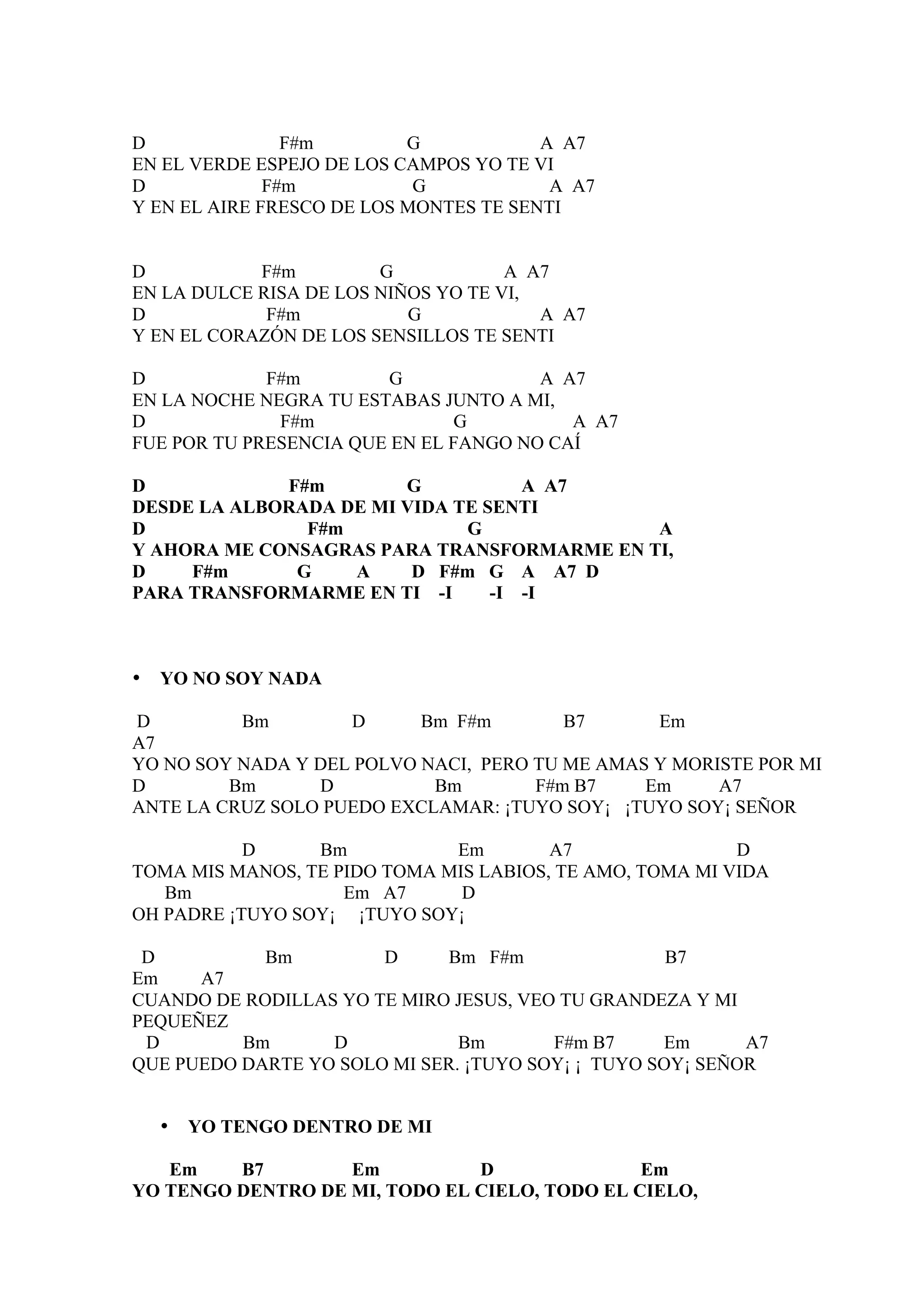 D               F#m        G            A A7
EN EL VERDE ESPEJO DE LOS CAMPOS YO TE VI
D             F#m           G            A A7
Y EN EL AIRE FRESCO DE LOS MONTES TE SENTI


D           F#m         G            A A7
EN LA DULCE RISA DE LOS NIÑOS YO TE VI,
D            F#m           G            A A7
Y EN EL CORAZÓN DE LOS SENSILLOS TE SENTI

D            F#m         G             A A7
EN LA NOCHE NEGRA TU ESTABAS JUNTO A MI,
D             F#m              G          A A7
FUE POR TU PRESENCIA QUE EN EL FANGO NO CAÍ

D            F#m        G           A A7
DESDE LA ALBORADA DE MI VIDA TE SENTI
D              F#m            G             A
Y AHORA ME CONSAGRAS PARA TRANSFORMARME EN TI,
D    F#m      G    A     D F#m G A A7 D
PARA TRANSFORMARME EN TI -I      -I -I



•   YO NO SOY NADA

D         Bm        D      Bm F#m        B7      Em
A7
YO NO SOY NADA Y DEL POLVO NACI, PERO TU ME AMAS Y MORISTE POR MI
D        Bm      D          Bm        F#m B7    Em     A7
ANTE LA CRUZ SOLO PUEDO EXCLAMAR: ¡TUYO SOY¡ ¡TUYO SOY¡ SEÑOR

           D     Bm           Em        A7                D
TOMA MIS MANOS, TE PIDO TOMA MIS LABIOS, TE AMO, TOMA MI VIDA
   Bm               Em A7      D
OH PADRE ¡TUYO SOY¡ ¡TUYO SOY¡

 D          Bm         D     Bm F#m                 B7
Em    A7
CUANDO DE RODILLAS YO TE MIRO JESUS, VEO TU GRANDEZA Y MI
PEQUEÑEZ
 D        Bm      D            Bm       F#m B7     Em      A7
QUE PUEDO DARTE YO SOLO MI SER. ¡TUYO SOY¡ ¡ TUYO SOY¡ SEÑOR


    •   YO TENGO DENTRO DE MI

   Em    B7        Em          D               Em
YO TENGO DENTRO DE MI, TODO EL CIELO, TODO EL CIELO,
 