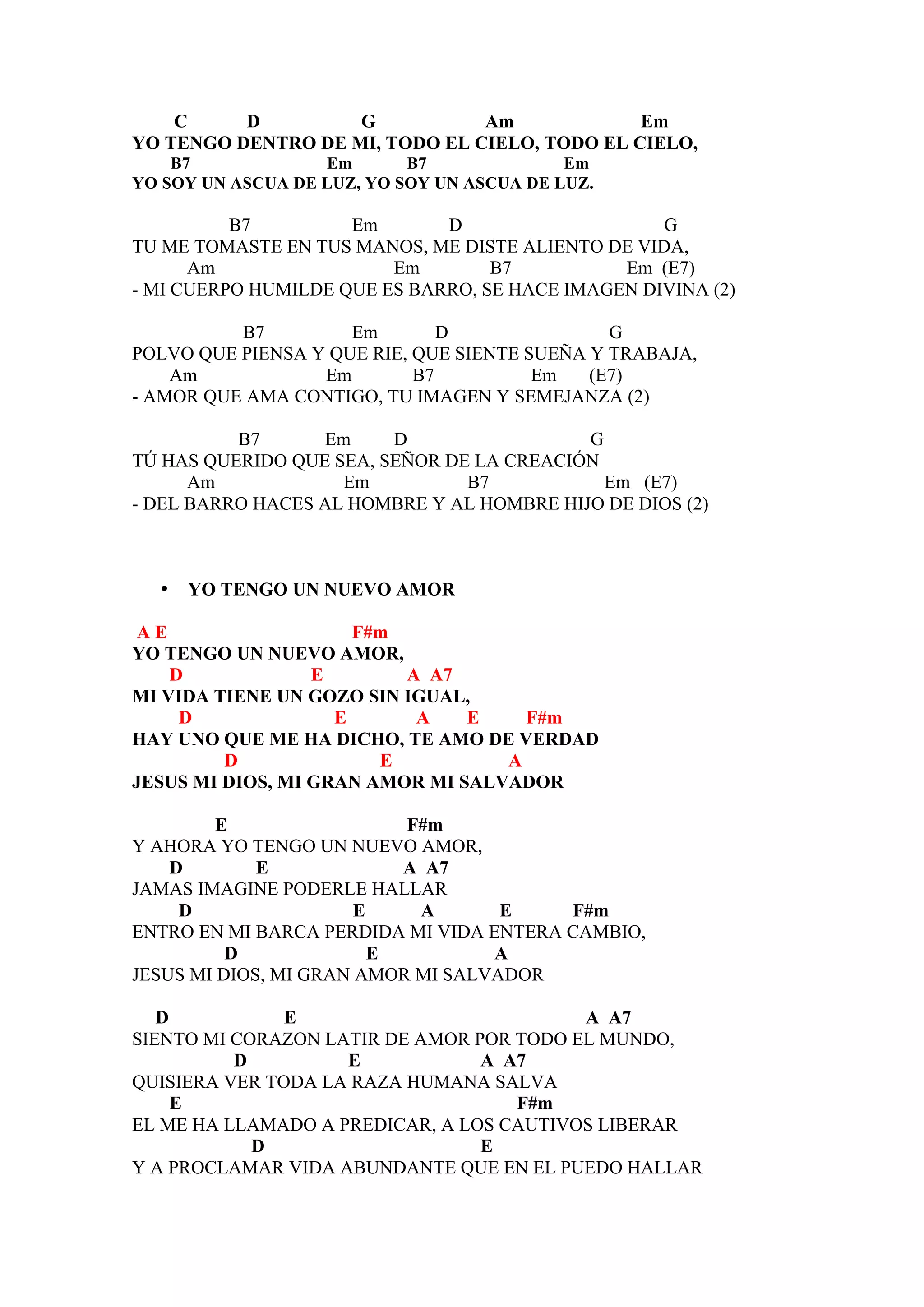 C     D         G           Am             Em
YO TENGO DENTRO DE MI, TODO EL CIELO, TODO EL CIELO,
    B7             Em       B7              Em
YO SOY UN ASCUA DE LUZ, YO SOY UN ASCUA DE LUZ.

          B7         Em       D                    G
TU ME TOMASTE EN TUS MANOS, ME DISTE ALIENTO DE VIDA,
      Am                 Em        B7          Em (E7)
- MI CUERPO HUMILDE QUE ES BARRO, SE HACE IMAGEN DIVINA (2)

          B7         Em        D               G
POLVO QUE PIENSA Y QUE RIE, QUE SIENTE SUEÑA Y TRABAJA,
    Am            Em        B7          Em   (E7)
- AMOR QUE AMA CONTIGO, TU IMAGEN Y SEMEJANZA (2)

          B7      Em     D                 G
TÚ HAS QUERIDO QUE SEA, SEÑOR DE LA CREACIÓN
      Am            Em          B7           Em (E7)
- DEL BARRO HACES AL HOMBRE Y AL HOMBRE HIJO DE DIOS (2)



  •   YO TENGO UN NUEVO AMOR

 AE                   F#m
YO TENGO UN NUEVO AMOR,
    D             E       A A7
MI VIDA TIENE UN GOZO SIN IGUAL,
     D              E      A    E    F#m
HAY UNO QUE ME HA DICHO, TE AMO DE VERDAD
         D              E          A
JESUS MI DIOS, MI GRAN AMOR MI SALVADOR

         E                 F#m
Y AHORA YO TENGO UN NUEVO AMOR,
    D        E             A A7
JAMAS IMAGINE PODERLE HALLAR
     D                 E    A       E    F#m
ENTRO EN MI BARCA PERDIDA MI VIDA ENTERA CAMBIO,
          D              E         A
JESUS MI DIOS, MI GRAN AMOR MI SALVADOR

   D           E                          A A7
SIENTO MI CORAZON LATIR DE AMOR POR TODO EL MUNDO,
          D         E            A A7
QUISIERA VER TODA LA RAZA HUMANA SALVA
     E                              F#m
EL ME HA LLAMADO A PREDICAR, A LOS CAUTIVOS LIBERAR
            D                    E
Y A PROCLAMAR VIDA ABUNDANTE QUE EN EL PUEDO HALLAR
 