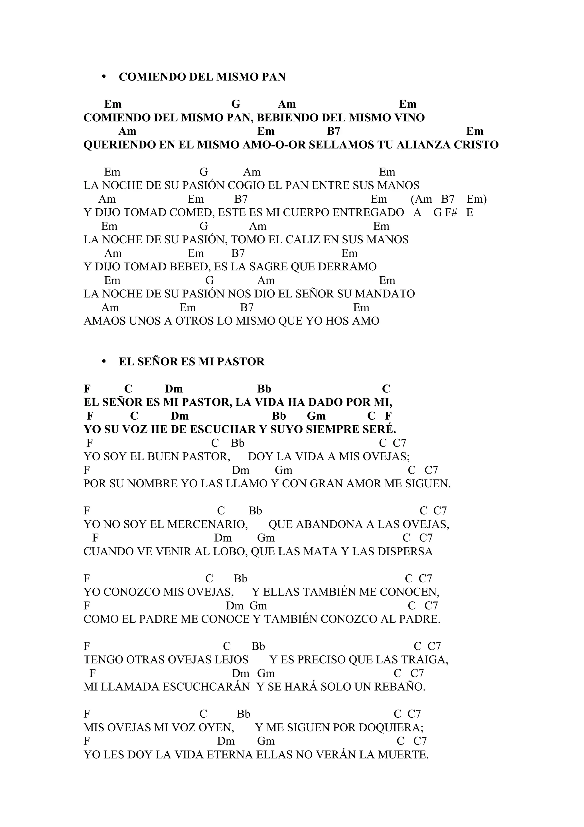 •   COMIENDO DEL MISMO PAN

  Em                G      Am               Em
COMIENDO DEL MISMO PAN, BEBIENDO DEL MISMO VINO
    Am                  Em        B7                Em
QUERIENDO EN EL MISMO AMO-O-OR SELLAMOS TU ALIANZA CRISTO

   Em             G      Am                   Em
LA NOCHE DE SU PASIÓN COGIO EL PAN ENTRE SUS MANOS
  Am            Em     B7                    Em   (Am B7 Em)
Y DIJO TOMAD COMED, ESTE ES MI CUERPO ENTREGADO A G F# E
   Em             G       Am                 Em
LA NOCHE DE SU PASIÓN, TOMO EL CALIZ EN SUS MANOS
   Am           Em     B7               Em
Y DIJO TOMAD BEBED, ES LA SAGRE QUE DERRAMO
   Em              G       Am                 Em
LA NOCHE DE SU PASIÓN NOS DIO EL SEÑOR SU MANDATO
   Am         Em        B7                Em
AMAOS UNOS A OTROS LO MISMO QUE YO HOS AMO


  •   EL SEÑOR ES MI PASTOR

F     C     Dm            Bb                C
EL SEÑOR ES MI PASTOR, LA VIDA HA DADO POR MI,
F      C     Dm              Bb   Gm      C F
YO SU VOZ HE DE ESCUCHAR Y SUYO SIEMPRE SERÉ.
F                  C Bb                    C C7
YO SOY EL BUEN PASTOR, DOY LA VIDA A MIS OVEJAS;
F                     Dm     Gm                 C C7
POR SU NOMBRE YO LAS LLAMO Y CON GRAN AMOR ME SIGUEN.

F                   C    Bb                       C C7
YO NO SOY EL MERCENARIO,    QUE ABANDONA A LAS OVEJAS,
  F                Dm     Gm                    C C7
CUANDO VE VENIR AL LOBO, QUE LAS MATA Y LAS DISPERSA

F                 C   Bb                      C C7
YO CONOZCO MIS OVEJAS, Y ELLAS TAMBIÉN ME CONOCEN,
F                   Dm Gm                     C C7
COMO EL PADRE ME CONOCE Y TAMBIÉN CONOZCO AL PADRE.

F                   C    Bb                        C C7
TENGO OTRAS OVEJAS LEJOS    Y ES PRECISO QUE LAS TRAIGA,
 F                    Dm Gm                    C C7
MI LLAMADA ESCUCHCARÁN Y SE HARÁ SOLO UN REBAÑO.

F                 C     Bb                     C C7
MIS OVEJAS MI VOZ OYEN,    Y ME SIGUEN POR DOQUIERA;
F                   Dm     Gm                   C C7
YO LES DOY LA VIDA ETERNA ELLAS NO VERÁN LA MUERTE.
 