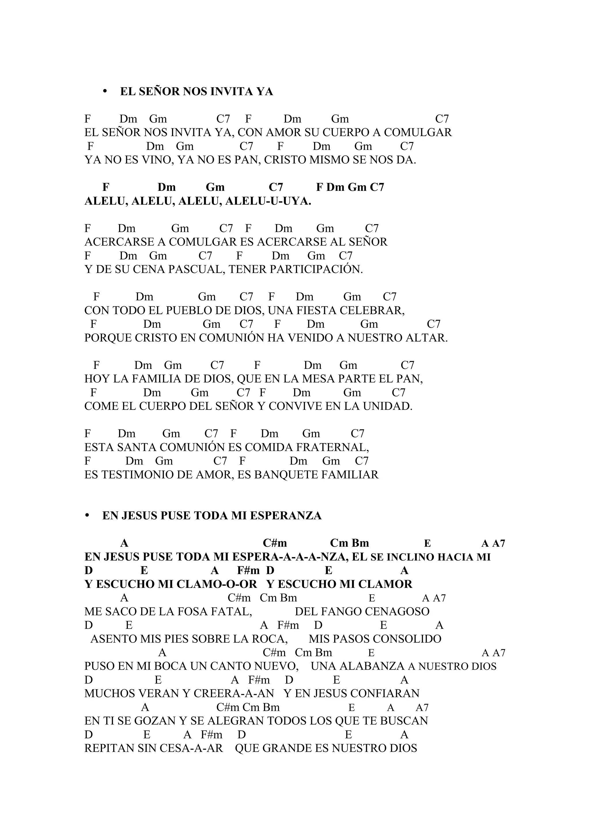 •   EL SEÑOR NOS INVITA YA

F    Dm Gm           C7 F       Dm     Gm            C7
EL SEÑOR NOS INVITA YA, CON AMOR SU CUERPO A COMULGAR
F         Dm Gm          C7    F    Dm    Gm     C7
YA NO ES VINO, YA NO ES PAN, CRISTO MISMO SE NOS DA.

  F       Dm     Gm        C7     F Dm Gm C7
ALELU, ALELU, ALELU, ALELU-U-UYA.

F    Dm      Gm     C7 F     Dm    Gm      C7
ACERCARSE A COMULGAR ES ACERCARSE AL SEÑOR
F     Dm Gm      C7    F    Dm Gm C7
Y DE SU CENA PASCUAL, TENER PARTICIPACIÓN.

 F     Dm        Gm    C7 F     Dm     Gm    C7
CON TODO EL PUEBLO DE DIOS, UNA FIESTA CELEBRAR,
 F      Dm        Gm   C7    F    Dm      Gm     C7
PORQUE CRISTO EN COMUNIÓN HA VENIDO A NUESTRO ALTAR.

 F     Dm Gm       C7     F       Dm Gm          C7
HOY LA FAMILIA DE DIOS, QUE EN LA MESA PARTE EL PAN,
 F       Dm     Gm      C7 F    Dm      Gm     C7
COME EL CUERPO DEL SEÑOR Y CONVIVE EN LA UNIDAD.

F    Dm    Gm     C7 F     Dm   Gm     C7
ESTA SANTA COMUNIÓN ES COMIDA FRATERNAL,
F     Dm Gm        C7 F       Dm Gm C7
ES TESTIMONIO DE AMOR, ES BANQUETE FAMILIAR


•   EN JESUS PUSE TODA MI ESPERANZA

      A                     C#m       Cm Bm         E       A A7
EN JESUS PUSE TODA MI ESPERA-A-A-A-NZA, EL SE INCLINO HACIA MI
D         E         A   F#m D        E          A
Y ESCUCHO MI CLAMO-O-OR Y ESCUCHO MI CLAMOR
      A                C#m Cm Bm           E       A A7
ME SACO DE LA FOSA FATAL,       DEL FANGO CENAGOSO
D      E                   A F#m D           E        A
 ASENTO MIS PIES SOBRE LA ROCA,   MIS PASOS CONSOLIDO
            A               C#m Cm Bm      E                A A7
PUSO EN MI BOCA UN CANTO NUEVO, UNA ALABANZA A NUESTRO DIOS
D           E          A F#m D         E        A
MUCHOS VERAN Y CREERA-A-AN Y EN JESUS CONFIARAN
          A          C#m Cm Bm           E    A   A7
EN TI SE GOZAN Y SE ALEGRAN TODOS LOS QUE TE BUSCAN
D         E     A F#m D                  E      A
REPITAN SIN CESA-A-AR QUE GRANDE ES NUESTRO DIOS
 