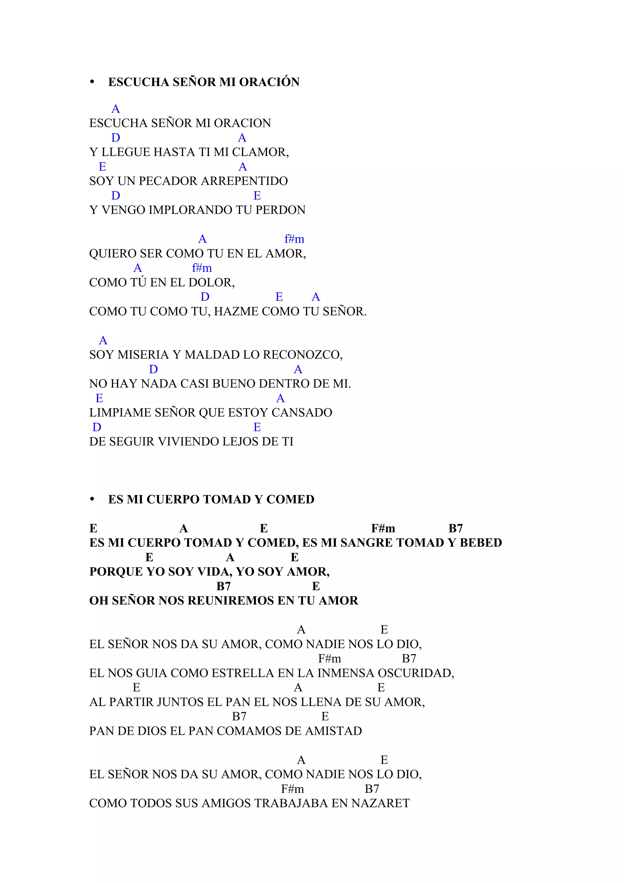 •   ESCUCHA SEÑOR MI ORACIÓN

   A
ESCUCHA SEÑOR MI ORACION
   D                  A
Y LLEGUE HASTA TI MI CLAMOR,
 E                    A
SOY UN PECADOR ARREPENTIDO
   D                    E
Y VENGO IMPLORANDO TU PERDON

               A            f#m
QUIERO SER COMO TU EN EL AMOR,
      A       f#m
COMO TÚ EN EL DOLOR,
                D         E     A
COMO TU COMO TU, HAZME COMO TU SEÑOR.

 A
SOY MISERIA Y MALDAD LO RECONOZCO,
        D                      A
NO HAY NADA CASI BUENO DENTRO DE MI.
 E                         A
LIMPIAME SEÑOR QUE ESTOY CANSADO
D                      E
DE SEGUIR VIVIENDO LEJOS DE TI



•   ES MI CUERPO TOMAD Y COMED

E           A          E              F#m      B7
ES MI CUERPO TOMAD Y COMED, ES MI SANGRE TOMAD Y BEBED
        E         A        E
PORQUE YO SOY VIDA, YO SOY AMOR,
                 B7          E
OH SEÑOR NOS REUNIREMOS EN TU AMOR

                              A           E
EL SEÑOR NOS DA SU AMOR, COMO NADIE NOS LO DIO,
                                 F#m         B7
EL NOS GUIA COMO ESTRELLA EN LA INMENSA OSCURIDAD,
      E                      A            E
AL PARTIR JUNTOS EL PAN EL NOS LLENA DE SU AMOR,
                     B7           E
PAN DE DIOS EL PAN COMAMOS DE AMISTAD

                             A           E
EL SEÑOR NOS DA SU AMOR, COMO NADIE NOS LO DIO,
                           F#m        B7
COMO TODOS SUS AMIGOS TRABAJABA EN NAZARET
 