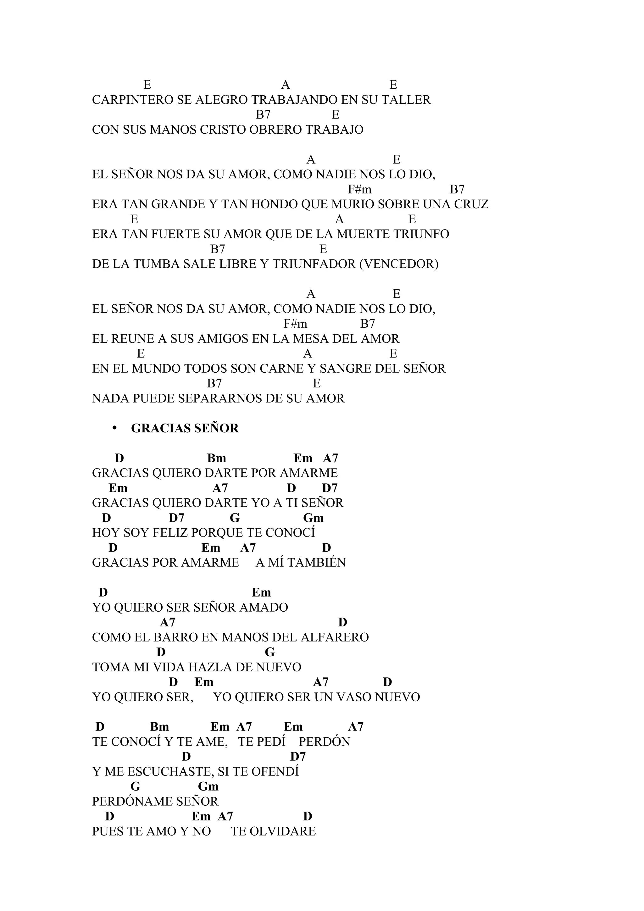 E                 A             E
CARPINTERO SE ALEGRO TRABAJANDO EN SU TALLER
                      B7       E
CON SUS MANOS CRISTO OBRERO TRABAJO

                             A           E
EL SEÑOR NOS DA SU AMOR, COMO NADIE NOS LO DIO,
                                   F#m          B7
ERA TAN GRANDE Y TAN HONDO QUE MURIO SOBRE UNA CRUZ
     E                           A         E
ERA TAN FUERTE SU AMOR QUE DE LA MUERTE TRIUNFO
                B7             E
DE LA TUMBA SALE LIBRE Y TRIUNFADOR (VENCEDOR)

                             A           E
EL SEÑOR NOS DA SU AMOR, COMO NADIE NOS LO DIO,
                          F#m        B7
EL REUNE A SUS AMIGOS EN LA MESA DEL AMOR
      E                      A          E
EN EL MUNDO TODOS SON CARNE Y SANGRE DEL SEÑOR
                B7             E
NADA PUEDE SEPARARNOS DE SU AMOR

  •   GRACIAS SEÑOR

   D            Bm         Em A7
GRACIAS QUIERO DARTE POR AMARME
  Em             A7       D     D7
GRACIAS QUIERO DARTE YO A TI SEÑOR
 D        D7        G        Gm
HOY SOY FELIZ PORQUE TE CONOCÍ
  D            Em A7            D
GRACIAS POR AMARME A MÍ TAMBIÉN

 D                   Em
YO QUIERO SER SEÑOR AMADO
         A7                     D
COMO EL BARRO EN MANOS DEL ALFARERO
        D              G
TOMA MI VIDA HAZLA DE NUEVO
          D Em               A7       D
YO QUIERO SER, YO QUIERO SER UN VASO NUEVO

D       Bm       Em A7     Em     A7
TE CONOCÍ Y TE AME, TE PEDÍ PERDÓN
             D              D7
Y ME ESCUCHASTE, SI TE OFENDÍ
     G          Gm
PERDÓNAME SEÑOR
  D            Em A7          D
PUES TE AMO Y NO TE OLVIDARE
 