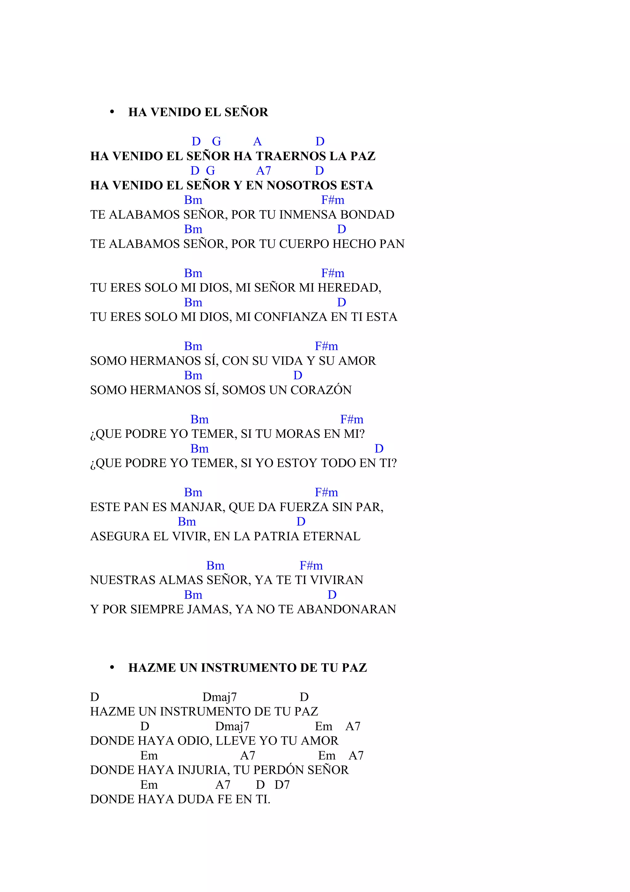 •   HA VENIDO EL SEÑOR

              D G     A       D
HA VENIDO EL SEÑOR HA TRAERNOS LA PAZ
              D G     A7      D
HA VENIDO EL SEÑOR Y EN NOSOTROS ESTA
            Bm                 F#m
TE ALABAMOS SEÑOR, POR TU INMENSA BONDAD
            Bm                    D
TE ALABAMOS SEÑOR, POR TU CUERPO HECHO PAN

             Bm                   F#m
TU ERES SOLO MI DIOS, MI SEÑOR MI HEREDAD,
             Bm                     D
TU ERES SOLO MI DIOS, MI CONFIANZA EN TI ESTA

           Bm                  F#m
SOMO HERMANOS SÍ, CON SU VIDA Y SU AMOR
           Bm               D
SOMO HERMANOS SÍ, SOMOS UN CORAZÓN

              Bm                   F#m
¿QUE PODRE YO TEMER, SI TU MORAS EN MI?
              Bm                        D
¿QUE PODRE YO TEMER, SI YO ESTOY TODO EN TI?

              Bm                 F#m
ESTE PAN ES MANJAR, QUE DA FUERZA SIN PAR,
             Bm               D
ASEGURA EL VIVIR, EN LA PATRIA ETERNAL

                Bm            F#m
NUESTRAS ALMAS SEÑOR, YA TE TI VIVIRAN
             Bm                   D
Y POR SIEMPRE JAMAS, YA NO TE ABANDONARAN



  •   HAZME UN INSTRUMENTO DE TU PAZ

D              Dmaj7         D
HAZME UN INSTRUMENTO DE TU PAZ
      D          Dmaj7         Em A7
DONDE HAYA ODIO, LLEVE YO TU AMOR
      Em             A7        Em A7
DONDE HAYA INJURIA, TU PERDÓN SEÑOR
      Em         A7     D D7
DONDE HAYA DUDA FE EN TI.
 