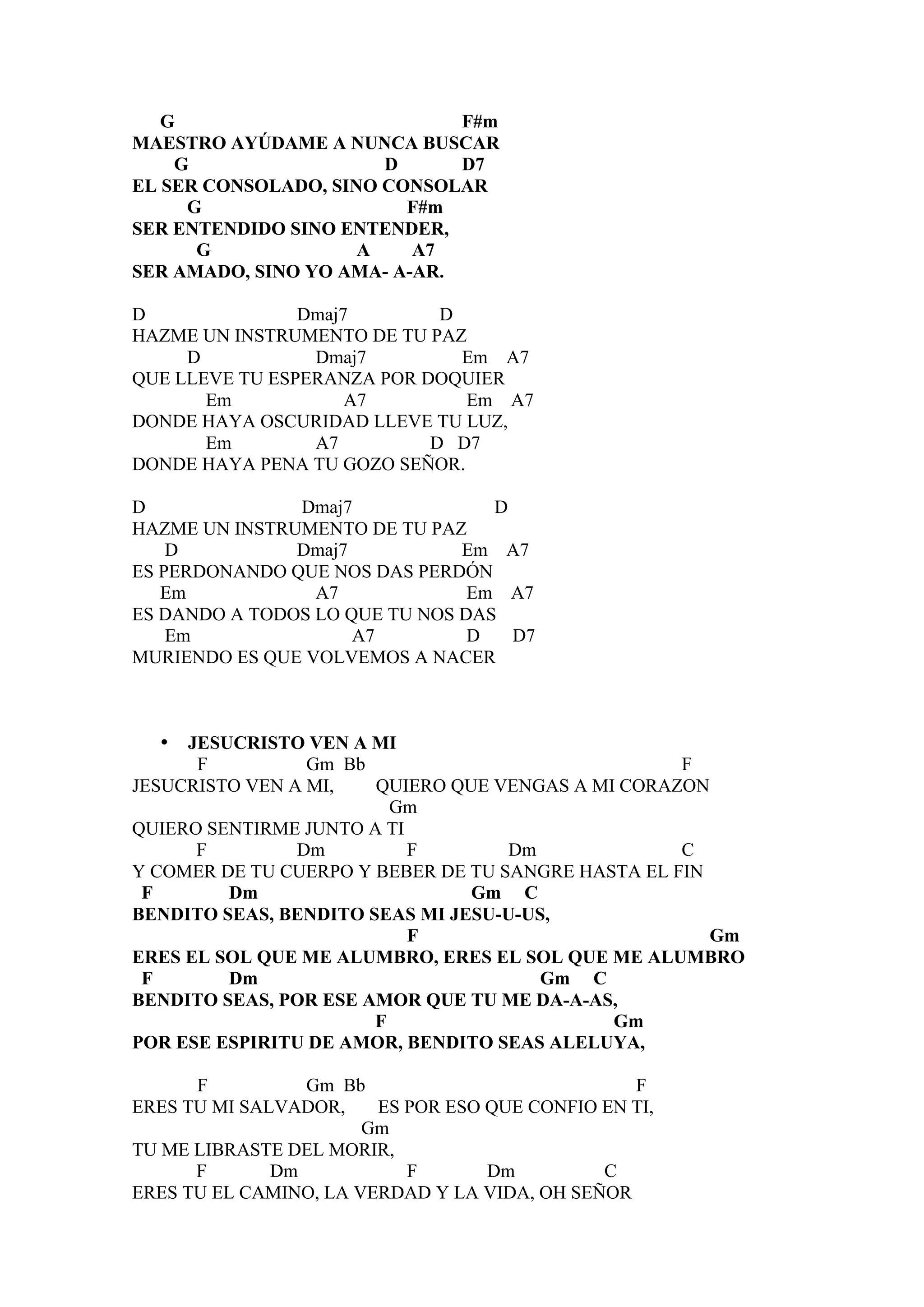 G                          F#m
MAESTRO AYÚDAME A NUNCA BUSCAR
    G                  D      D7
EL SER CONSOLADO, SINO CONSOLAR
     G                   F#m
SER ENTENDIDO SINO ENTENDER,
      G              A    A7
SER AMADO, SINO YO AMA- A-AR.

D               Dmaj7        D
HAZME UN INSTRUMENTO DE TU PAZ
     D           Dmaj7         Em A7
QUE LLEVE TU ESPERANZA POR DOQUIER
       Em            A7        Em A7
DONDE HAYA OSCURIDAD LLEVE TU LUZ,
       Em        A7         D D7
DONDE HAYA PENA TU GOZO SEÑOR.

D              Dmaj7              D
HAZME UN INSTRUMENTO DE TU PAZ
    D          Dmaj7           Em A7
ES PERDONANDO QUE NOS DAS PERDÓN
   Em            A7             Em A7
ES DANDO A TODOS LO QUE TU NOS DAS
    Em               A7         D   D7
MURIENDO ES QUE VOLVEMOS A NACER



  •  JESUCRISTO VEN A MI
      F          Gm Bb                              F
JESUCRISTO VEN A MI,   QUIERO QUE VENGAS A MI CORAZON
                         Gm
QUIERO SENTIRME JUNTO A TI
      F         Dm         F        Dm              C
Y COMER DE TU CUERPO Y BEBER DE TU SANGRE HASTA EL FIN
 F       Dm                     Gm C
BENDITO SEAS, BENDITO SEAS MI JESU-U-US,
                           F                           Gm
ERES EL SOL QUE ME ALUMBRO, ERES EL SOL QUE ME ALUMBRO
 F       Dm                            Gm C
BENDITO SEAS, POR ESE AMOR QUE TU ME DA-A-AS,
                       F                     Gm
POR ESE ESPIRITU DE AMOR, BENDITO SEAS ALELUYA,

      F          Gm Bb                           F
ERES TU MI SALVADOR,    ES POR ESO QUE CONFIO EN TI,
                       Gm
TU ME LIBRASTE DEL MORIR,
      F       Dm           F       Dm         C
ERES TU EL CAMINO, LA VERDAD Y LA VIDA, OH SEÑOR
 