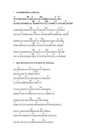 •   NO PODEMOS CAMINAR

F          Bb F       Dm            C C7
NO PODEMOS CAMINAR CON AMBRE BAJO EL SOL,
F               Bb   F      Dm     C7        F
DANOS SIEMPRE EL MISMO PAN TU CUERPO Y SANGRE SEÑOR

               Bb     F      Dm          C C7
COMAMOS TODOS DE ESTE PAN DEL PAN DE LA UNIDAD
       F          Bb      F       C    C7        F
QUE EN CUERPO NOS UNIO EL SEÑOR POR MEDIO DEL AMOR

               Bb   F      Dm             C C7
SEÑOR YO TENGO SED DE TI, SEDIENTO ESTOY DE DIOS
       F          Bb F       C      C7         F
PERO PRONTO LLEGARE A VER EL ROSTRO DEL SEÑOR

                  Bb    F     Dm          C C7
POR EL DESIERTO EL PUEBLO VA CANTANDO SU DOLOR
       F         Bb    F       C    C7     F
EN LA NOCHE BRILLARA TU LUZ NOS GUÍA A LA VERDAD


•   QUE BUENO ES EL PAN QUE TU NOS DAS

     G         D         G
QUE BUENO ES EL PAN QUE TU NOS DAS
    C              D D7
REGALO DE TU AMOR, JESUS
      G    D                    G
QUE BUENO ES EL PAN QUE TU NOS DAS
    C          D7     G
EL PAN SABROSO QUE ERES TU

                B7       Em
TU QUE DISTE EL MANA EN EL DESIERTO,
      C         D               G
DANOS PAN Y ESPERANZA EN EL CAMINO (2)

               B7      Em
SEÑOR, QUE MULTIPLICAS LOS PANES,
 C                   D         G
TOMA EN TUS MANOS MIS DESEOS DE SER BUENO (2)

               B7       Em
EN EL LARGO RECORRER DE MI CAMINO,
      C          D         G
SOLO TU PODRAS CALMAR MI SED DE CIELO (2)

                 B7        Em
NO ME SACIAN LAS MIGAJAS DE PLACERES,
 