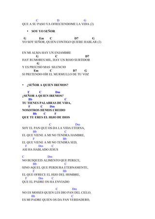 C           D             G
QUE A SU PASO VA OFRECIENDOME LA VIDA (2)

    •   SOY YO SEÑOR

 G       Em     C            D7        G
YO SOY SEÑOR, QUIEN CONTIGO QUIERE HABLAR (2)


EN MI ALMA HAY UN ENJAMBRE
        G           C              D7
HAY RUMORES MIL, HAY UN ROJO SURTIDOR
         G
Y ES PRECISO MAS SILENCIO
       Em       C           D7     G
SI PRETENDO OÍR EL MURMULLO DE TU VOZ


•   ¿SEÑOR A QUIEN IREMOS?

   F      C        Dm
¿SEÑOR A QUIEN IREMOS?
    Bb                  C
TU TIENES PALABRAS DE VIDA,
    F      C   Dm
NOSOTROS HEMOS CREIDO
       Bb    C    F
QUE TU ERES EL HIJO DE DIOS

                C              Dm
SOY EL PAN QUE OS DA LA VIDA ETERNA,
       Bb                C
EL QUE VIENE A MI NO TENDRA HAMBRE,
       F                Bb
EL QUE VIENE A MI NO TENDRA SED,
  F       Dm      C
ASI HA HABLADO JESUS

C             Dm
NO BUSQUEIS ALIMENTO QUE PERECE,
      Bb                 C
SINO AQUEL QUE PERDURA ETERNAMENTE,
      F                 Bb
EL QUE OFRECE EL HIJO DEL HOMBRE,
  F      Dm      C
QUE EL PADRE OS HA ENVIADO

                    C        Dm
NO ES MOISES QUIEN LES DIO PAN DEL CIELO,
      Bb                     C
ES MI PADRE QUIEN OS DA PAN VERDADERO,
 