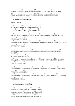 E7        Am D7                     G
NO FUE EN ESAS HORAS DE ILUSION SI NO AL DECIDIR MIRARTE BIEN,
Am                          Em B7               Em
COMO AMIGO EN MI ALMA TE ENCONTRE TU ME ESPERABAS AHI


    •   SI VIENES CONMIGO
D Bm G A D A7 D

    D             Bm   G           A
SI VIENES CONMIGO Y ALIENTAS MI FE,
      G        D      A7        D
SI ESTAS A MI LADO A QUIEN TEMERE

   D                 G            D                 Em
A NADA TENGO MIEDO, A NADIE HE DE TEMER, SEÑOR SI ME PROTEGEN
      A7        D
TU AMOR Y TU PODER,
   D                 G            D                 Em
ME LLEVAS DE LA MANO, ME OFRECES TODO BIEN, SEÑOR TU ME LEVANTAS
      A7        D
SI VUELVO A CAER.

      D                 G           D                    Em
QUE LARGO MI CAMINO, QUE HONDO MI DOLOR, NI UN ARBOL ME DA
SOMBRA,
       A7         D
NI ESCUCHA MI CANCIÓN
   D                    G         D                 Em
SERÁ QUE A NADIE PUEDO MIRAR NI SONREIR ? SEÑOR TU SOLO QUEDAS,
     A7         D
TU SOLO JUNTO A MI

    D                   G            D                Em
EN COSAS QUE SE MUEREN YO PUSE EL CORAZÓN, FUE TIERRA MI TESORO,
     A7         D
FUE VANA MI ILUSIÓN,
    D                     G            D             Em
EN COSAS QUE SE MUEREN ME VOY MURIENDO YO TU SOLO VIVES SIEMPRE,
    A7        D
TU SOLO MI SEÑOR


•   SU NOMBRE ES EL SEÑOR

   Dm                 A7       Dm
SU NOMBRE ES EL SEÑOR Y PASA HAMBRE
               A7          Dm     D7
Y CLAMA POR LA BOCA DEL HAMBRIENTO
  Gm                       Dm
Y MUCHOS QUE LO VEN PASAR DE LARGO,
 