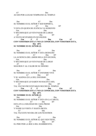 A7                       Dm
ACASO POR LLEGAR TEMPRANO AL TEMPLO


   Dm                   A7        Dm
SU NOMBRE ES EL SEÑOR Y SED SOPORTA,
                     A7       Dm        D7
Y ESTA EN QUIEN DE JUSTICIA VA SEDIENTO
  Gm                         Dm
Y MUCHOS QUE LO VEN PASAR DE LARGO
   A7                    Dm         D7
A VECES OCUPADOS EN SUS REZOS
       Gm       C     F          Dm      Gm    A7
CON VOSOTROS ESTA Y NO LE CONOCEIS, CON VOSOTROS ESTA,
                  Dm (D7)
SU NOMBRE ES EL SEÑOR (2)

   Dm                 A7          Dm
SU NOMBRE ES EL SEÑOR Y ESTA DESNUDO
                  A7         Dm     D7
LA AUSENCIA DEL AMOR HIELA SUS HUESOS,
  Gm                       Dm
Y MUCHOS QUE LO VEN PASAR DE LARGO
   A7                    Dm
SEGUROS Y AL CALOR DE SU DINERO

   Dm                   A7            Dm
SU NOMBRE ES EL SEÑOR Y ENFERMO VIVE
            A7         Dm      D7
Y SU AGONIA ES LA DEL ENFERMO
  Gm                           Dm
Y MUCHOS QUE LO SABEN NO HACEN CASO,
    A7                            Dm      D7
TAL VEZ NO FRCUENTABAN MUCHO EL TEMPLO
       Gm        C    F          Dm        Gm  A7
CON VOSOTROS ESTA Y NO LE CONOCEIS, CON VOSOTROS ESTA
                   Dm (D7)
SU NOMBRE ES EL SEÑOR (2)
   Dm                   A7             Dm
SU NOMBRE ES EL SEÑOR Y ESTA EN LA CARCEL
                A7         Dm        D7
ESTA EN LA SOLEDAD DE CADA PRESO
  Gm                     Dm
Y NADIE LO VISITA Y HASTA DICEN:
    A7                     Dm
TAL VEZ ESTE NO ERA DE LOS NUESTROS

   Dm                  A7            Dm
SU NOMBRE ES EL SEÑOR EL QUE SED TIENE,
               A7         Dm        D7
EL PIDE POR LA BOCA DEL HAMBRIENTO;
 