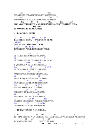 Gm                        Dm
ESTA PRESO ESTA ENFERMO ESTA DESNUDO,
      A7                        Dm    D7
PERO DIOS NOS VA A JUZGAR POR TODO ESO
       Gm       C     F         Dm       Gm    A7
CON VOSOTROS ESTA Y NO LE CONOCEIS, CON VOSOTROS ESTA
                  Dm (D7)
SU NOMBRE ES EL SEÑOR (2)

•   TAN CERCA DE MI

 D   A7      D D7 G     A7 D
TAN CERCA DE TI, TAN CERCA DE MI
 G(Bm)               D
QUE HASTA LO PUEDO TOCAR,
G A7      D G A7           D
JESUS ESTA AQUÍ, JESUS ESTA AQUÍ.

              A7       D
LE HABLARE SIN MIEDO AL OIDO,
G                            D
LE CONTARE LAS COSAS QUE HAY EN MI
G          A7 D          Bm
Y QUE SOLO A EL LE INTERESARAN
Em              E7             A A7 D
EL ES MAS QUE UN MITO PARA MI
             A7         D
NO BUSQUES A CRISTO EN LO ALTO,
G                        D
NI LO BUSQUES EN LA OSCURIDAD;
 G          A7 D          Bm
MUY CERCA DE TI, EN TU CORAZON
Em         E7        A A7 D
PUEDES ADORAR A TU SEÑOR
           A7        D
MIRALO A TU LADO CAMINANDO
G                       D
PASEANDO ENTRE LA MULTITUD;
 G            A7 D            Bm
MUCHOS CIEGOS SON PORQUE NO LO VEN,
Em          E7          A A7 D
CIEGOS DE SEGUERA ESPIRITUAL

•   TU HAS VENIDO A LA ORILLA

D A7               D    D7           G               A7
TU HAS VENIDO A LA ORILLA, NO HAS BUSCADO NI A SABIOS NI A RICOS
          D    A7        D    D7
TAN SOLO QUIERES      QUE YO TE SIGA
  G                      D    Bm     Em A7            D      D7
 