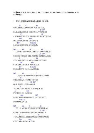 SEÑOR JESUS, TU Y SOLO TU, VIVIRAS EN MI CORAZON, GLORIA A TI
SEÑOR(2)


•    UNA ESPIGA DORADA POR EL SOL

       G    C          G
UNA ESPIGA DORADA POR EL SOL,
                         D D7
EL RACIMO QUE CORTA EL VIÑADOR
        C                 G
- SE CONVIERTEN AHORA EN PAN Y VINO
      Em       Am
DE AMOR, EN EL CUERPO Y
     D7         G (G7)
LA SANGRE DEL SEÑOR (2)

D7       G      C          G
   COMPARTIMOS LA MISMA COMUNION
                         D D7
SOMOS TRIGOS DEL MISMO SEMBRADOR;
      C                G
- UN MOLINO LA VIDA NOS TRITURA
      Em         Am
CON DOLOR DIOS NOS HACE
      D7        G (G7)
EUCARISTA EN EL AMOR (2)

D7       G           C
    COMO GRANOS QUE HAN HECHO EL
      G
MISMO PAN. COMO NOTAS
                D D7
QUE TEJEN UN CANTAR;
       C
- COMO GOTAS DE AGUA QUE SE
  G          Em
FUNDEN EN EL MAR,
       Am            D7
LOS CRISTIANOS SOLO UN CUERPO
      G (G7)
FORMARAN (2)

D7       G     C           G
   EN LA MESA DE DIOS SE SENTARAN
                           D D7
COMO HIJOS SU PAN COMULGARAN
      C                  G
- UNA MISMA ESPERANZA CAMINANDO
      Em       Am
CONTARAN EN LA VIDA
 