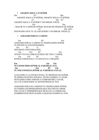 • AMARTE SOLO A TI SEÑOR
Dm                A7                      Dm
    AMARTE SOLO A TI SEÑOR, AMARTE SOLO A TI SEÑOR,
                A7                     Dm D7
AMARTE SOLO A TI SEÑOR Y NO MIRAR ATRÁS,
                 Gm                         Dm
- SEGUIR TU CAMINAR SEÑOR, SEGUIR SIN DESMAYAR SEÑOR,
                       A7                     Dm (D7)
POSTRADO ANTE TU ALTAR SEÑOR Y NO MIRAR ATRÁS (2)

  •   ANDANDO POR EL CAMINO

    Em                   B7              Em
ANDANDO POR EL CAMINO TE TROPEZAMOS SEÑOR,
TE HICISTE EL ENCONTRADIZO,
  Am        D7      G
NOS DISTE CONVERSACIÓN,
    Am         Em     B7               Em
TENIAN TUS PALABRAS FUERZA DE VIDA Y AMOR,
    Am       Em     B7              Em
PONÍAN ESPERANZA Y FUEGO EN EL CORAZÓN

Em                        Am     Em
TE CONOCIMOS SEÑOR AL PARTIR EL PAN,
Am                Em        B7     Em
TU NOS CONOCES SEÑOR AL PARTIR EL PAN (2)

LLEGANDO A LA ENCRUCIJADA, TU PROSEGUIAS SEÑOR,
TE DIMOS NUESTRA POSADA, TECHO COMIDA Y CALOR
SENTADOS COMO AMIGOS A COMPARTIREL CENAR,
ALLÍ TE CONOCIMOS AL REPARTIRNOS EL PAN

ANDANDO POR LOS CAMINOS TE TROPEZAMOS SEÑOR,
EN TODOS LOS PREREGRINOS QUE NECESITAN AMOR;
ESCLAVOS Y OPRIMIDOS QUE BUSCAN LA LOBERTAD,
HAMBRIENTOS DESVALIDOS A QUIENES DAMOS EL PAN.
 