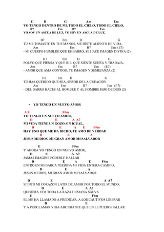 C     D         G           Am             Em
YO TENGO DENTRO DE MI, TODO EL CIELO, TODO EL CIELO,
    B7             Em       B7              Em
YO SOY UN ASCUA DE LUZ, YO SOY UN ASCUA DE LUZ.

          B7         Em       D                    G
TU ME TOMASTE EN TUS MANOS, ME DISTE ALIENTO DE VIDA,
      Am                 Em        B7          Em (E7)
- MI CUERPO HUMILDE QUE ES BARRO, SE HACE IMAGEN DIVINA (2)

          B7         Em        D               G
POLVO QUE PIENSA Y QUE RIE, QUE SIENTE SUEÑA Y TRABAJA,
    Am            Em        B7          Em   (E7)
- AMOR QUE AMA CONTIGO, TU IMAGEN Y SEMEJANZA (2)

          B7      Em     D                 G
TÚ HAS QUERIDO QUE SEA, SEÑOR DE LA CREACIÓN
      Am            Em          B7           Em (E7)
- DEL BARRO HACES AL HOMBRE Y AL HOMBRE HIJO DE DIOS (2)



  •   YO TENGO UN NUEVO AMOR

 AE                   F#m
YO TENGO UN NUEVO AMOR,
    D             E       A A7
MI VIDA TIENE UN GOZO SIN IGUAL,
     D              E      A    E    F#m
HAY UNO QUE ME HA DICHO, TE AMO DE VERDAD
         D              E          A
JESUS MI DIOS, MI GRAN AMOR MI SALVADOR

         E                 F#m
Y AHORA YO TENGO UN NUEVO AMOR,
    D        E             A A7
JAMAS IMAGINE PODERLE HALLAR
     D                 E    A       E    F#m
ENTRO EN MI BARCA PERDIDA MI VIDA ENTERA CAMBIO,
          D              E         A
JESUS MI DIOS, MI GRAN AMOR MI SALVADOR

   D           E                          A A7
SIENTO MI CORAZON LATIR DE AMOR POR TODO EL MUNDO,
          D         E            A A7
QUISIERA VER TODA LA RAZA HUMANA SALVA
     E                              F#m
EL ME HA LLAMADO A PREDICAR, A LOS CAUTIVOS LIBERAR
            D                    E
Y A PROCLAMAR VIDA ABUNDANTE QUE EN EL PUEDO HALLAR
 