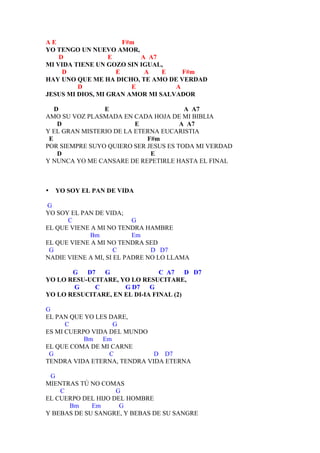 AE                    F#m
YO TENGO UN NUEVO AMOR,
    D             E       A A7
MI VIDA TIENE UN GOZO SIN IGUAL,
     D              E      A    E    F#m
HAY UNO QUE ME HA DICHO, TE AMO DE VERDAD
         D              E          A
JESUS MI DIOS, MI GRAN AMOR MI SALVADOR

   D            E                      A A7
AMO SU VOZ PLASMADA EN CADA HOJA DE MI BIBLIA
    D                    E            A A7
Y EL GRAN MISTERIO DE LA ETERNA EUCARISTIA
 E                          F#m
POR SIEMPRE SUYO QUIERO SER JESUS ES TODA MI VERDAD
    D                        E
Y NUNCA YO ME CANSARE DE REPETIRLE HASTA EL FINAL



•   YO SOY EL PAN DE VIDA

G
YO SOY EL PAN DE VIDA;
      C                   G
EL QUE VIENE A MI NO TENDRA HAMBRE
            Bm            Em
EL QUE VIENE A MI NO TENDRA SED
 G                   C         D D7
NADIE VIENE A MI, SI EL PADRE NO LO LLAMA

       G D7    G                C A7 D D7
YO LO RESU-UCITARE, YO LO RESUCITARE,
       G     C       G D7 G
YO LO RESUCITARE, EN EL DI-IA FINAL (2)

G
EL PAN QUE YO LES DARE,
      C            G
ES MI CUERPO VIDA DEL MUNDO
           Bm   Em
EL QUE COMA DE MI CARNE
 G                C          D D7
TENDRA VIDA ETERNA, TENDRA VIDA ETERNA

 G
MIENTRAS TÚ NO COMAS
    C               G
EL CUERPO DEL HIJO DEL HOMBRE
      Bm     Em      G
Y BEBAS DE SU SANGRE, Y BEBAS DE SU SANGRE
 