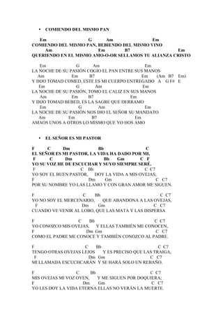 •   COMIENDO DEL MISMO PAN

  Em                G      Am               Em
COMIENDO DEL MISMO PAN, BEBIENDO DEL MISMO VINO
    Am                  Em        B7                Em
QUERIENDO EN EL MISMO AMO-O-OR SELLAMOS TU ALIANZA CRISTO

   Em             G      Am                   Em
LA NOCHE DE SU PASIÓN COGIO EL PAN ENTRE SUS MANOS
  Am            Em     B7                    Em   (Am B7 Em)
Y DIJO TOMAD COMED, ESTE ES MI CUERPO ENTREGADO A G F# E
   Em             G       Am                 Em
LA NOCHE DE SU PASIÓN, TOMO EL CALIZ EN SUS MANOS
   Am           Em     B7               Em
Y DIJO TOMAD BEBED, ES LA SAGRE QUE DERRAMO
   Em              G       Am                 Em
LA NOCHE DE SU PASIÓN NOS DIO EL SEÑOR SU MANDATO
   Am         Em        B7                Em
AMAOS UNOS A OTROS LO MISMO QUE YO HOS AMO


  •   EL SEÑOR ES MI PASTOR

F     C     Dm            Bb                C
EL SEÑOR ES MI PASTOR, LA VIDA HA DADO POR MI,
F      C     Dm              Bb   Gm      C F
YO SU VOZ HE DE ESCUCHAR Y SUYO SIEMPRE SERÉ.
F                  C Bb                    C C7
YO SOY EL BUEN PASTOR, DOY LA VIDA A MIS OVEJAS;
F                     Dm     Gm                 C C7
POR SU NOMBRE YO LAS LLAMO Y CON GRAN AMOR ME SIGUEN.

F                   C    Bb                       C C7
YO NO SOY EL MERCENARIO,    QUE ABANDONA A LAS OVEJAS,
  F                Dm     Gm                    C C7
CUANDO VE VENIR AL LOBO, QUE LAS MATA Y LAS DISPERSA

F                 C   Bb                      C C7
YO CONOZCO MIS OVEJAS, Y ELLAS TAMBIÉN ME CONOCEN,
F                   Dm Gm                     C C7
COMO EL PADRE ME CONOCE Y TAMBIÉN CONOZCO AL PADRE.

F                   C    Bb                        C C7
TENGO OTRAS OVEJAS LEJOS    Y ES PRECISO QUE LAS TRAIGA,
 F                    Dm Gm                    C C7
MI LLAMADA ESCUCHCARÁN Y SE HARÁ SOLO UN REBAÑO.

F                 C     Bb                     C C7
MIS OVEJAS MI VOZ OYEN,    Y ME SIGUEN POR DOQUIERA;
F                   Dm     Gm                   C C7
YO LES DOY LA VIDA ETERNA ELLAS NO VERÁN LA MUERTE.
 