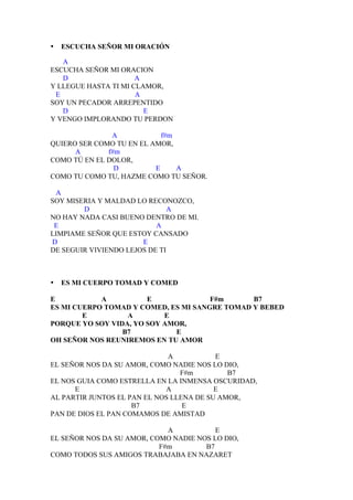 •   ESCUCHA SEÑOR MI ORACIÓN

   A
ESCUCHA SEÑOR MI ORACION
   D                  A
Y LLEGUE HASTA TI MI CLAMOR,
 E                    A
SOY UN PECADOR ARREPENTIDO
   D                    E
Y VENGO IMPLORANDO TU PERDON

               A            f#m
QUIERO SER COMO TU EN EL AMOR,
      A       f#m
COMO TÚ EN EL DOLOR,
                D         E     A
COMO TU COMO TU, HAZME COMO TU SEÑOR.

 A
SOY MISERIA Y MALDAD LO RECONOZCO,
        D                      A
NO HAY NADA CASI BUENO DENTRO DE MI.
 E                         A
LIMPIAME SEÑOR QUE ESTOY CANSADO
D                      E
DE SEGUIR VIVIENDO LEJOS DE TI



•   ES MI CUERPO TOMAD Y COMED

E           A          E              F#m      B7
ES MI CUERPO TOMAD Y COMED, ES MI SANGRE TOMAD Y BEBED
        E         A        E
PORQUE YO SOY VIDA, YO SOY AMOR,
                 B7          E
OH SEÑOR NOS REUNIREMOS EN TU AMOR

                              A           E
EL SEÑOR NOS DA SU AMOR, COMO NADIE NOS LO DIO,
                                 F#m         B7
EL NOS GUIA COMO ESTRELLA EN LA INMENSA OSCURIDAD,
      E                      A            E
AL PARTIR JUNTOS EL PAN EL NOS LLENA DE SU AMOR,
                     B7           E
PAN DE DIOS EL PAN COMAMOS DE AMISTAD

                             A           E
EL SEÑOR NOS DA SU AMOR, COMO NADIE NOS LO DIO,
                           F#m        B7
COMO TODOS SUS AMIGOS TRABAJABA EN NAZARET
 