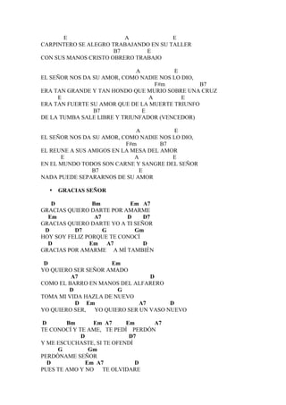 E                 A             E
CARPINTERO SE ALEGRO TRABAJANDO EN SU TALLER
                      B7       E
CON SUS MANOS CRISTO OBRERO TRABAJO

                             A           E
EL SEÑOR NOS DA SU AMOR, COMO NADIE NOS LO DIO,
                                   F#m          B7
ERA TAN GRANDE Y TAN HONDO QUE MURIO SOBRE UNA CRUZ
     E                           A         E
ERA TAN FUERTE SU AMOR QUE DE LA MUERTE TRIUNFO
                B7             E
DE LA TUMBA SALE LIBRE Y TRIUNFADOR (VENCEDOR)

                             A           E
EL SEÑOR NOS DA SU AMOR, COMO NADIE NOS LO DIO,
                          F#m        B7
EL REUNE A SUS AMIGOS EN LA MESA DEL AMOR
      E                      A          E
EN EL MUNDO TODOS SON CARNE Y SANGRE DEL SEÑOR
                B7             E
NADA PUEDE SEPARARNOS DE SU AMOR

  •   GRACIAS SEÑOR

   D            Bm         Em A7
GRACIAS QUIERO DARTE POR AMARME
  Em             A7       D     D7
GRACIAS QUIERO DARTE YO A TI SEÑOR
 D        D7        G        Gm
HOY SOY FELIZ PORQUE TE CONOCÍ
  D            Em A7            D
GRACIAS POR AMARME A MÍ TAMBIÉN

 D                   Em
YO QUIERO SER SEÑOR AMADO
         A7                     D
COMO EL BARRO EN MANOS DEL ALFARERO
        D              G
TOMA MI VIDA HAZLA DE NUEVO
          D Em               A7       D
YO QUIERO SER, YO QUIERO SER UN VASO NUEVO

D       Bm       Em A7     Em     A7
TE CONOCÍ Y TE AME, TE PEDÍ PERDÓN
             D              D7
Y ME ESCUCHASTE, SI TE OFENDÍ
     G          Gm
PERDÓNAME SEÑOR
  D            Em A7          D
PUES TE AMO Y NO TE OLVIDARE
 