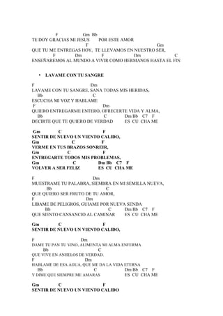 F           Gm Bb
TE DOY GRACIAS MI JESUS    POR ESTE AMOR
                      F                        Gm
QUE TU ME ENTREGAS HOY, TE LLEVAMOS EN NUESTRO SER,
        F        Dm         F            Dm          C
ENSEÑAREMOS AL MUNDO A VIVIR COMO HERMANOS HASTA EL FIN


    •    LAVAME CON TU SANGRE

F                      Dm
LAVAME CON TU SANGRE, SANA TODAS MIS HERIDAS,
  Bb                    C
ESCUCHA MI VOZ Y HABLAME
F                           Dm
QUIERO ENTREGARME ENTERO, OFRECERTE VIDA Y ALMA,
  Bb                        C      Dm Bb C7 F
DECIRTE QUE TE QUIERO DE VERDAD    ES CU CHA ME

Gm        C                F
SENTIR DE NUEVO UN VIENTO CALIDO,
Gm             C          F
VERME EN TUS BRAZOS SONREIR,
Gm           C             F
ENTREGARTE TODOS MIS PROBLEMAS,
Gm             C         Dm Bb C7 F
VOLVER A SER FELIZ       ES CU CHA ME

F                       Dm
MUESTRAME TU PALABRA, SIEMBRA EN MI SEMILLA NUEVA,
      Bb                     C
QUE QUIERO SER FRUTO DE TU AMOR,
F                     Dm
LIBAME DE PELIGROS, GUIAME POR NUEVA SENDA
     Bb                       C     Dm Bb C7 F
QUE SIENTO CANSANCIO AL CAMINAR     ES CU CHA ME

Gm        C                F
SENTIR DE NUEVO UN VIENTO CALIDO,

F                    Dm
DAME TU PAN TU VINO, ALIMENTA MI ALMA ENFERMA
         Bb                    C
QUE VIVE EN ANHELOS DE VERDAD.
F                     Dm
HABLAME DE ESA AGUA, QUE ME DA LA VIDA ETERNA
    Bb                     C          Dm Bb C7 F
Y DIME QUE SIEMPRE ME AMARAS          ES CU CHA ME

Gm        C                F
SENTIR DE NUEVO UN VIENTO CALIDO
 